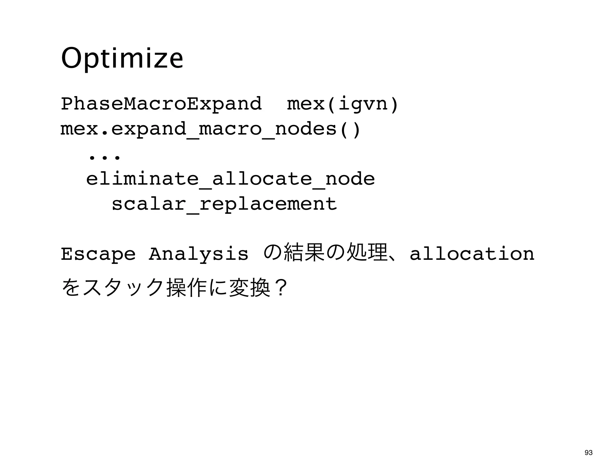 Optimize
PhaseMacroExpand mex(igvn)
mex.expand_macro_nodes()
  ...
  eliminate_allocate_node
    scalar_replacement

Escape Analysis の結果の処理、allocation
をスタック操作に変換？




                                    93
 