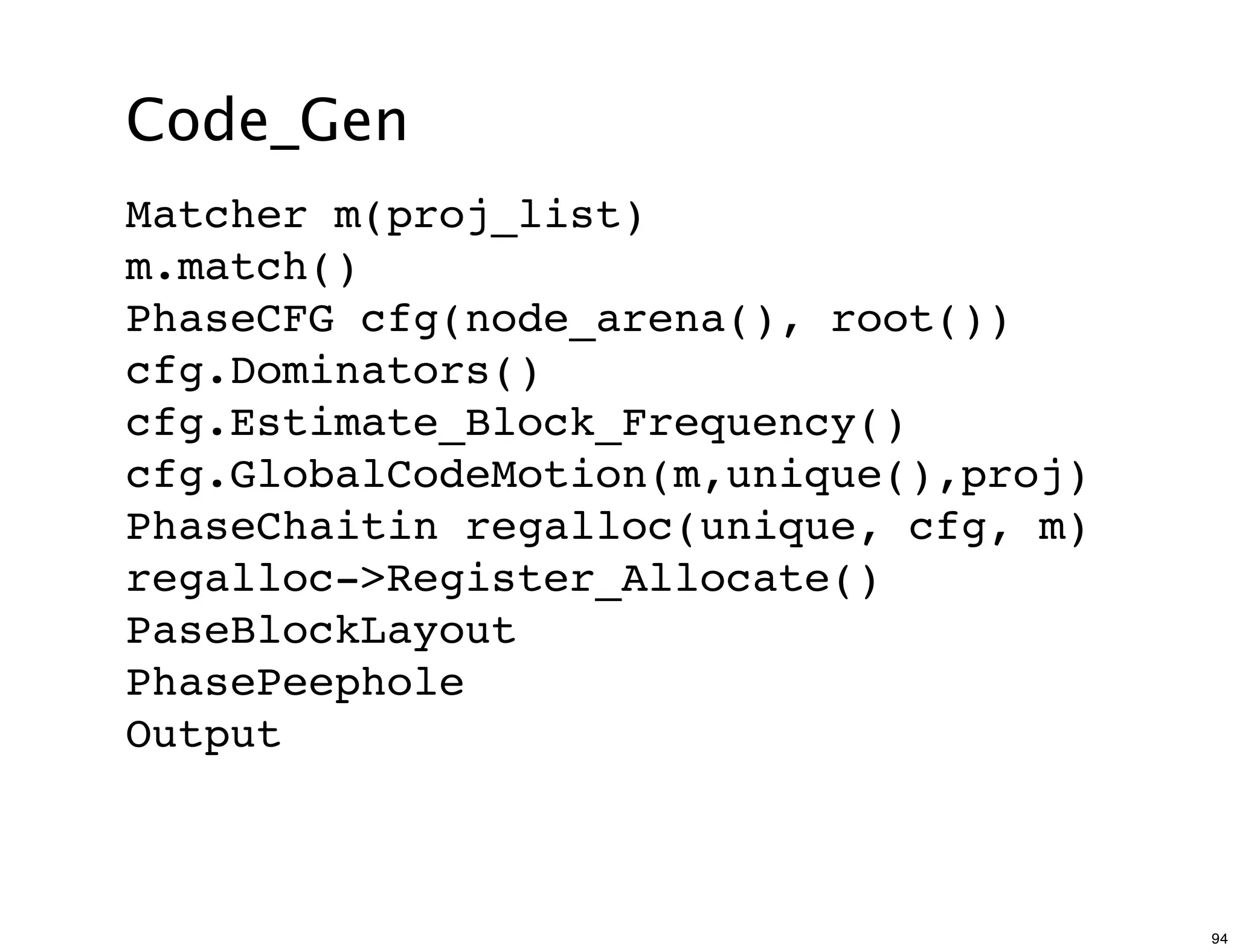 Code_Gen
Matcher m(proj_list)
m.match()
PhaseCFG cfg(node_arena(), root())
cfg.Dominators()
cfg.Estimate_Block_Frequency()
cfg.GlobalCodeMotion(m,unique(),proj)
PhaseChaitin regalloc(unique, cfg, m)
regalloc->Register_Allocate()
PaseBlockLayout
PhasePeephole
Output



                                        94
 