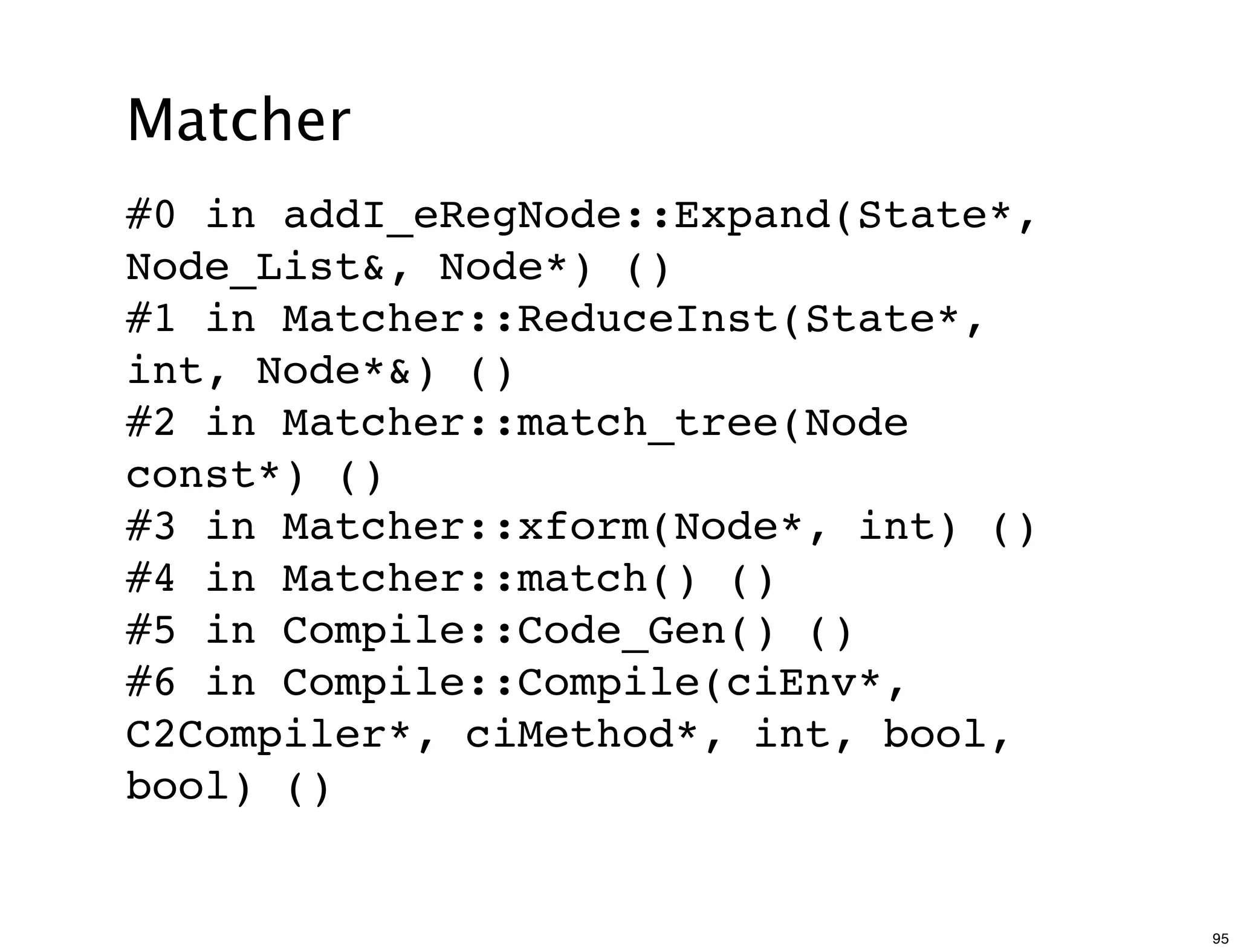 Matcher
#0 in addI_eRegNode::Expand(State*,
Node_List&, Node*) ()
#1 in Matcher::ReduceInst(State*,
int, Node*&) ()
#2 in Matcher::match_tree(Node
const*) ()
#3 in Matcher::xform(Node*, int) ()
#4 in Matcher::match() ()
#5 in Compile::Code_Gen() ()
#6 in Compile::Compile(ciEnv*,
C2Compiler*, ciMethod*, int, bool,
bool) ()


                                      95
 
