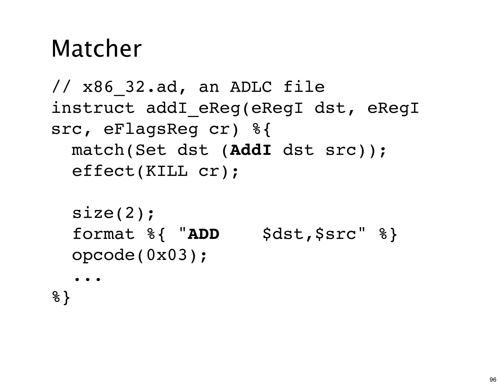 Matcher
// x86_32.ad, an ADLC file
instruct addI_eReg(eRegI dst, eRegI
src, eFlagsReg cr) %{
  match(Set dst (AddI dst src));
  effect(KILL cr);

     size(2);
     format %{ "ADD   $dst,$src" %}
     opcode(0x03);
     ...
%}



                                      96
 