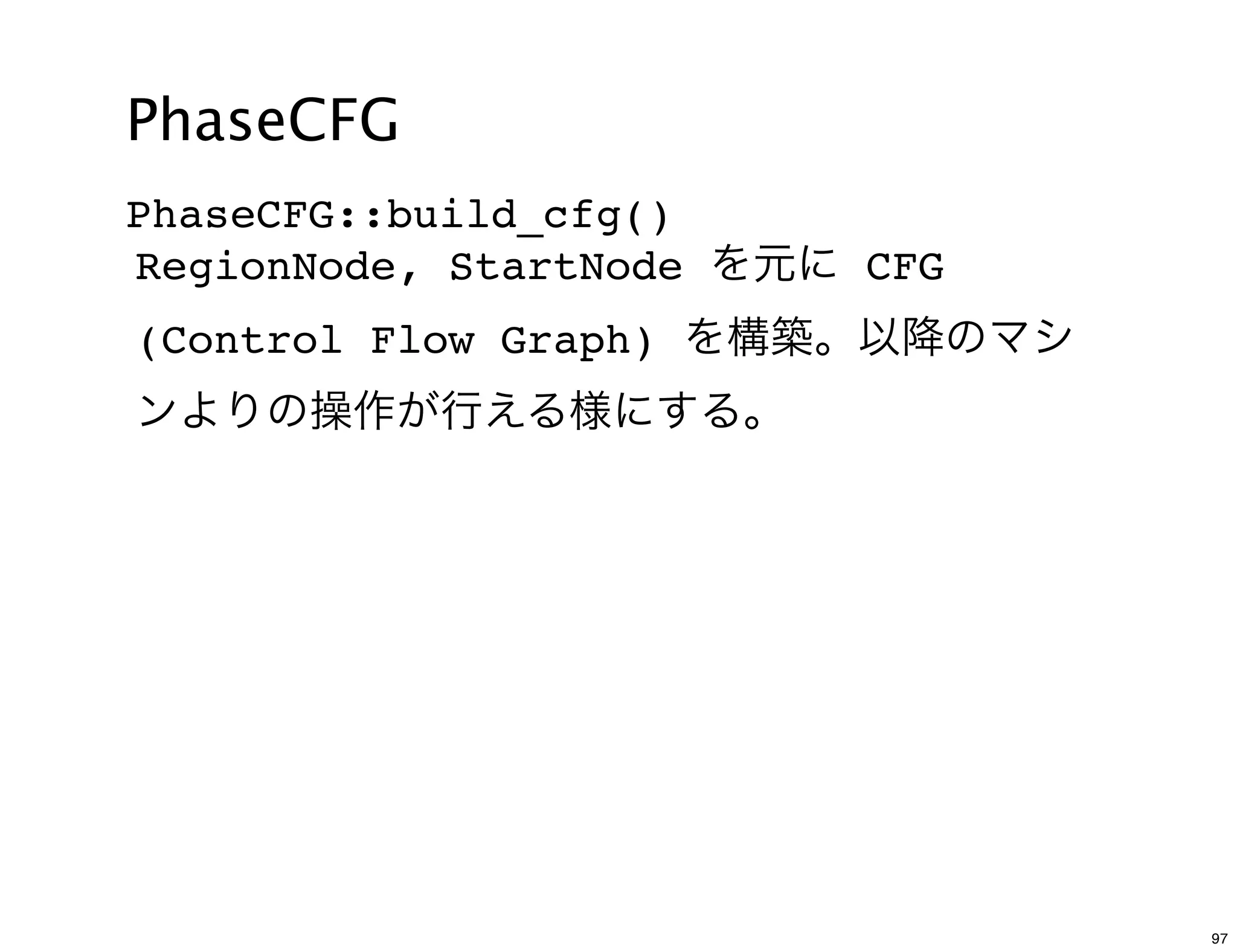 PhaseCFG
PhaseCFG::build_cfg()
RegionNode, StartNode を元に CFG
(Control Flow Graph) を構築。以降のマシ
ンよりの操作が行える様にする。




                                 97
 
