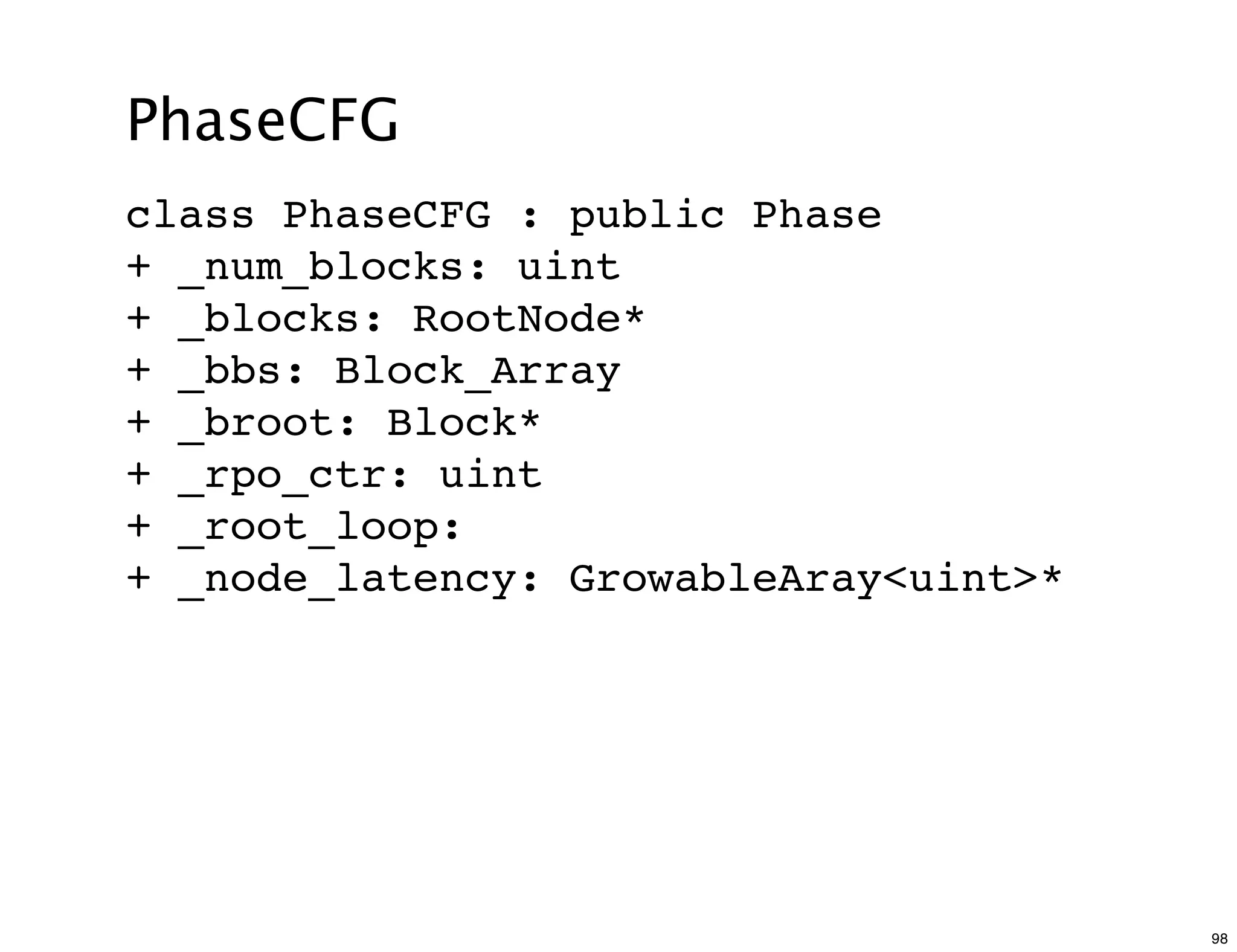 PhaseCFG
class PhaseCFG : public Phase
+ _num_blocks: uint
+ _blocks: RootNode*
+ _bbs: Block_Array
+ _broot: Block*
+ _rpo_ctr: uint
+ _root_loop:
+ _node_latency: GrowableAray<uint>*




                                       98
 