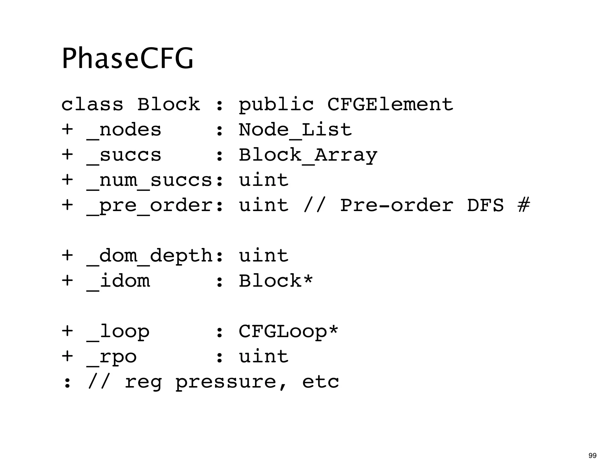 PhaseCFG
class Block :   public CFGElement
+ _nodes    :   Node_List
+ _succs    :   Block_Array
+ _num_succs:   uint
+ _pre_order:   uint // Pre-order DFS #

+ _dom_depth: uint
+ _idom     : Block*

+ _loop     : CFGLoop*
+ _rpo      : uint
: // reg pressure, etc


                                          99
 