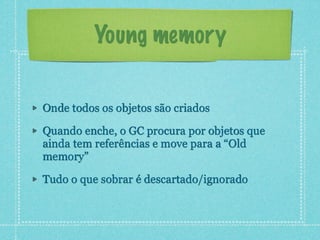 Young memory
Onde todos os objetos são criados
Quando enche, o GC procura por objetos que
ainda tem referências e move par...
