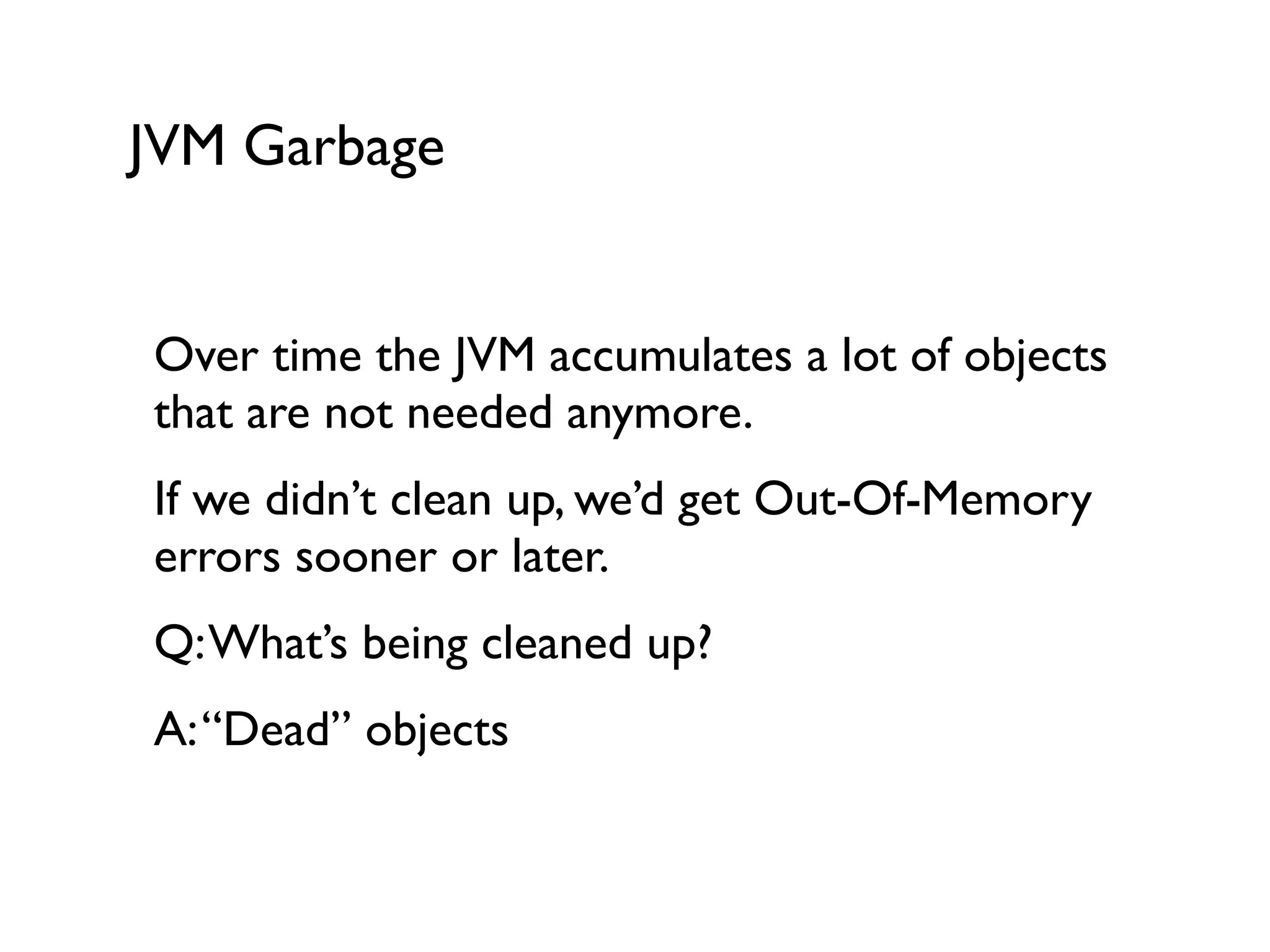 JVM Garbage
Over time the JVM accumulates a lot of objects
that are not needed anymore.	

If we didn’t clean up, we’d get Out-Of-Memory
errors sooner or later.	

Q:What’s being cleaned up?	

A:“Dead” objects	

!
 