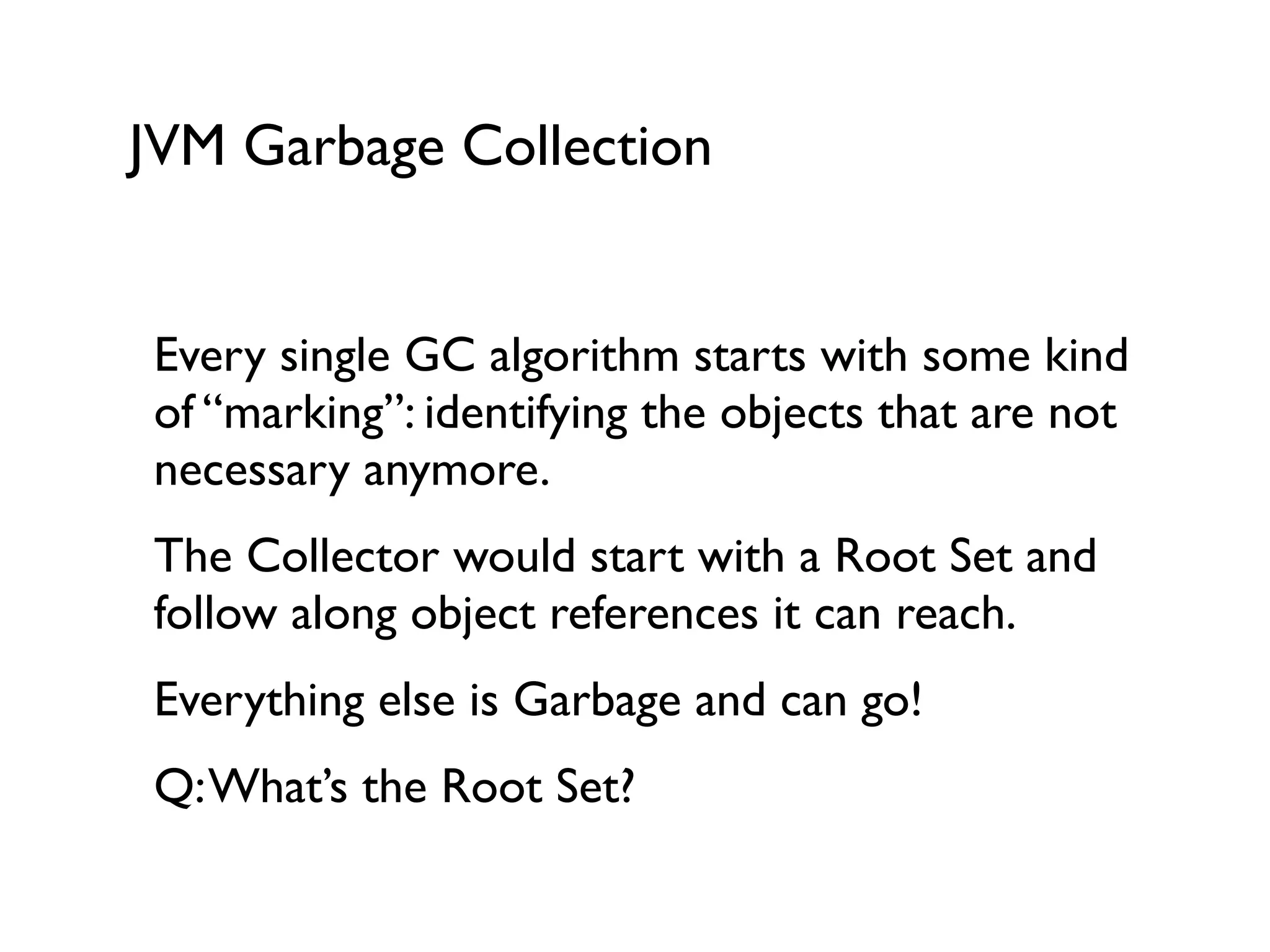 JVM Garbage Collection
Every single GC algorithm starts with some kind
of “marking”: identifying the objects that are not
necessary anymore.	

The Collector would start with a Root Set and
follow along object references it can reach.	

Everything else is Garbage and can go!	

Q:What’s the Root Set?	

 