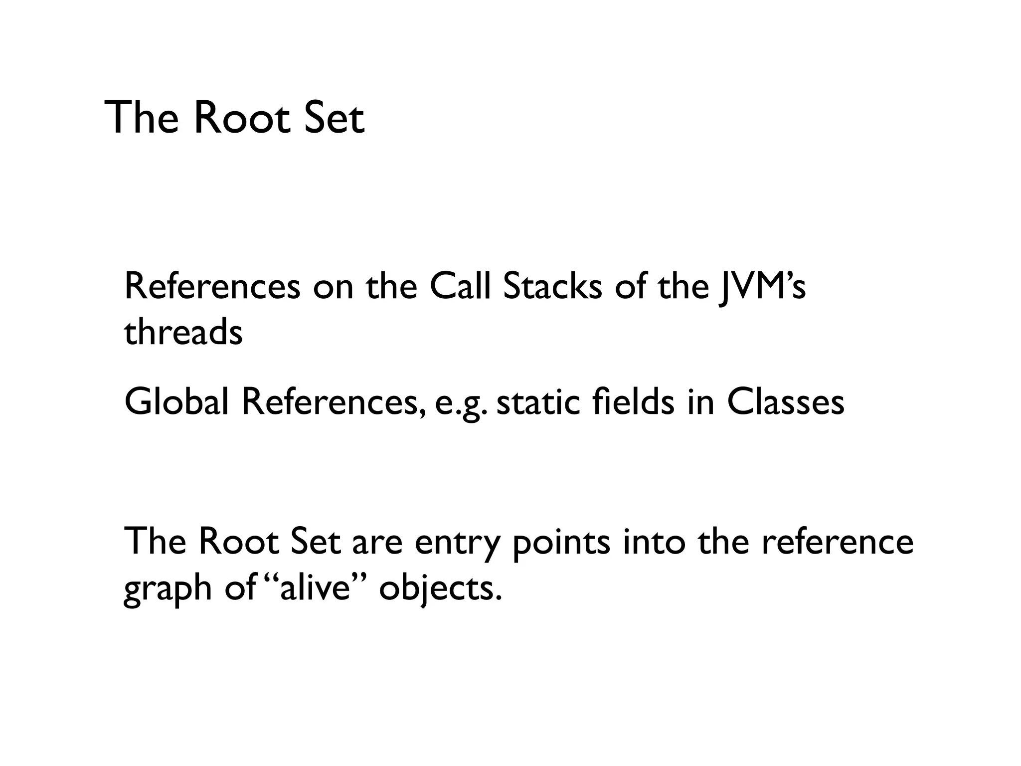 The Root Set
References on the Call Stacks of the JVM’s
threads	

Global References, e.g. static ﬁelds in Classes	

!
The Root Set are entry points into the reference
graph of “alive” objects.	

!
 