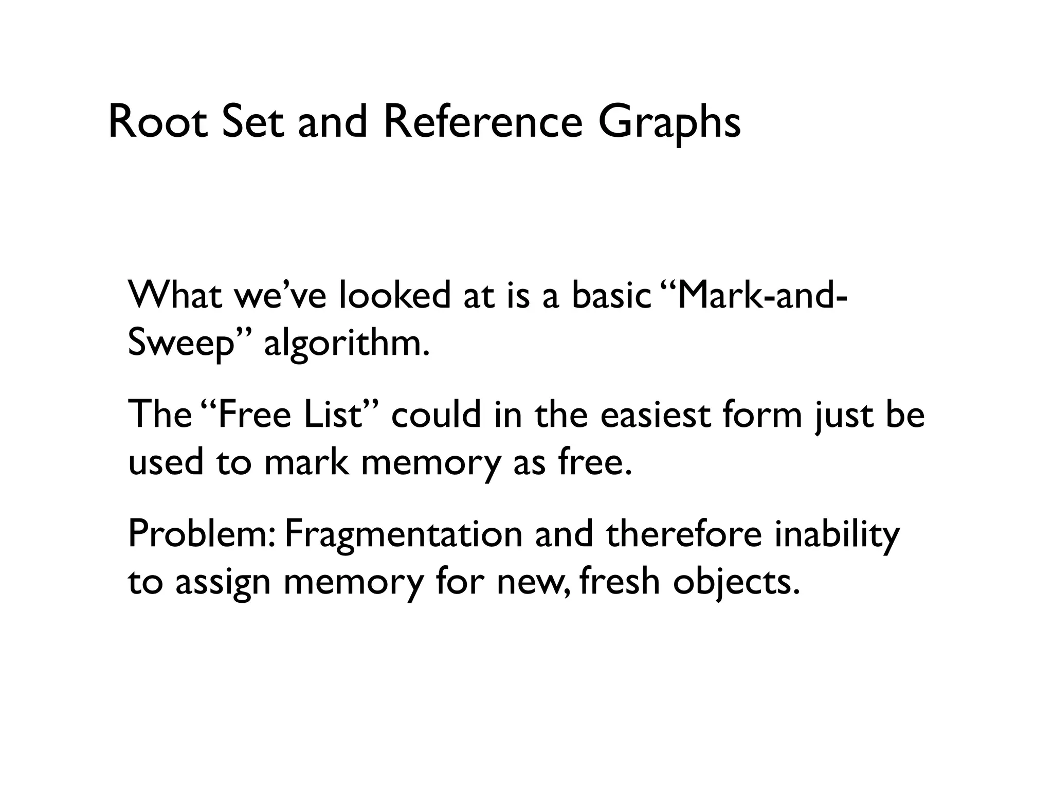 Root Set and Reference Graphs
What we’ve looked at is a basic “Mark-and-
Sweep” algorithm.	

The “Free List” could in the easiest form just be
used to mark memory as free.	

Problem: Fragmentation and therefore inability
to assign memory for new, fresh objects.	

!
 