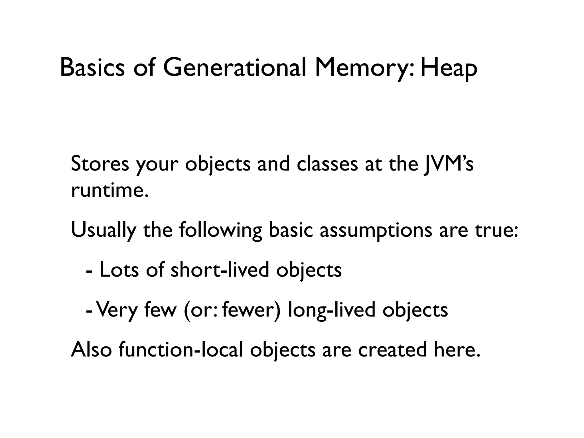 Basics of Generational Memory: Heap
Stores your objects and classes at the JVM’s
runtime.	

Usually the following basic assumptions are true:	

	

 - Lots of short-lived objects	

	

 -Very few (or: fewer) long-lived objects	

Also function-local objects are created here.	

 