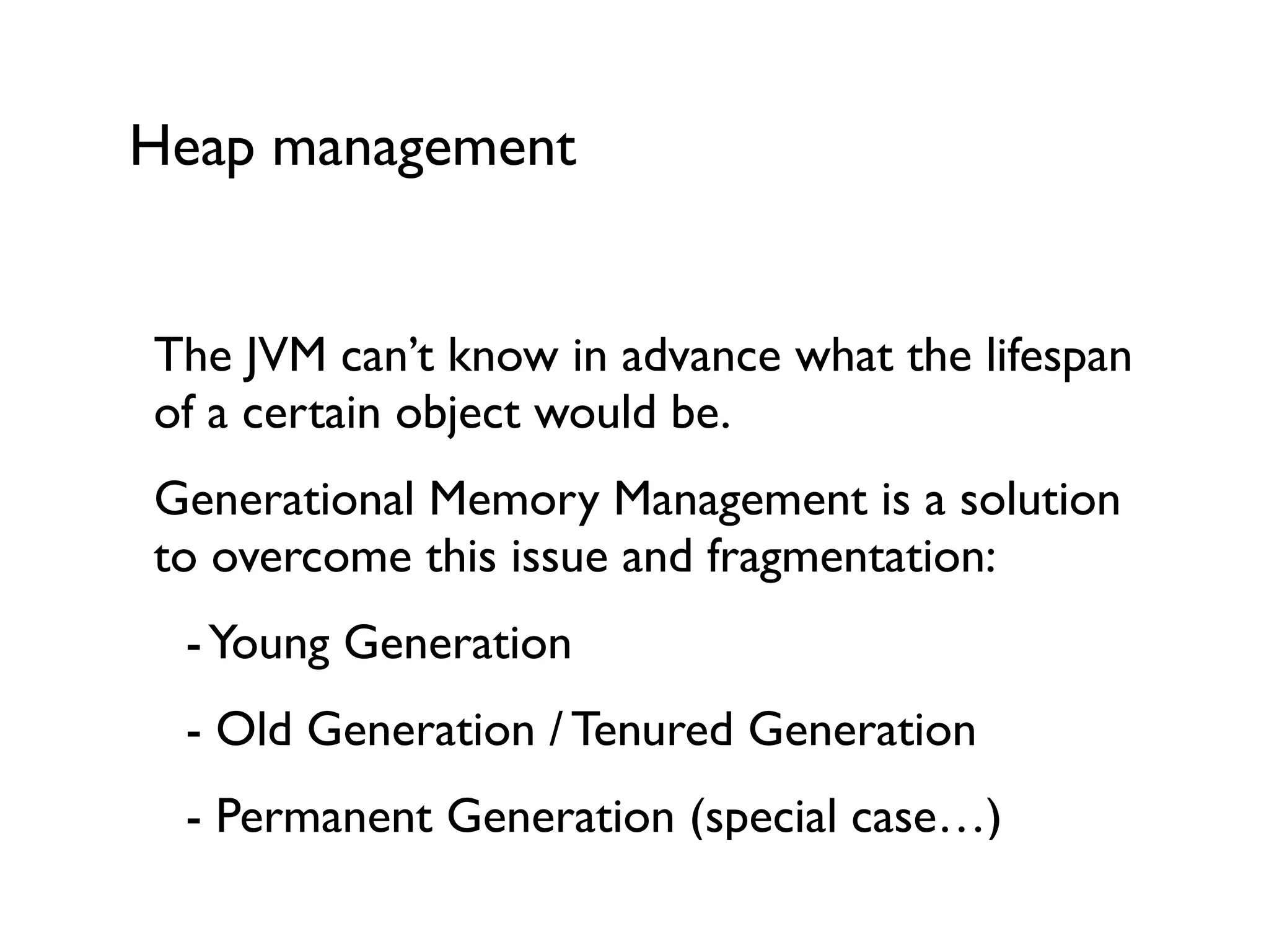 Heap management
The JVM can’t know in advance what the lifespan
of a certain object would be.	

Generational Memory Management is a solution
to overcome this issue and fragmentation:	

	

 -Young Generation	

	

 - Old Generation / Tenured Generation	

	

 - Permanent Generation (special case…)	

 