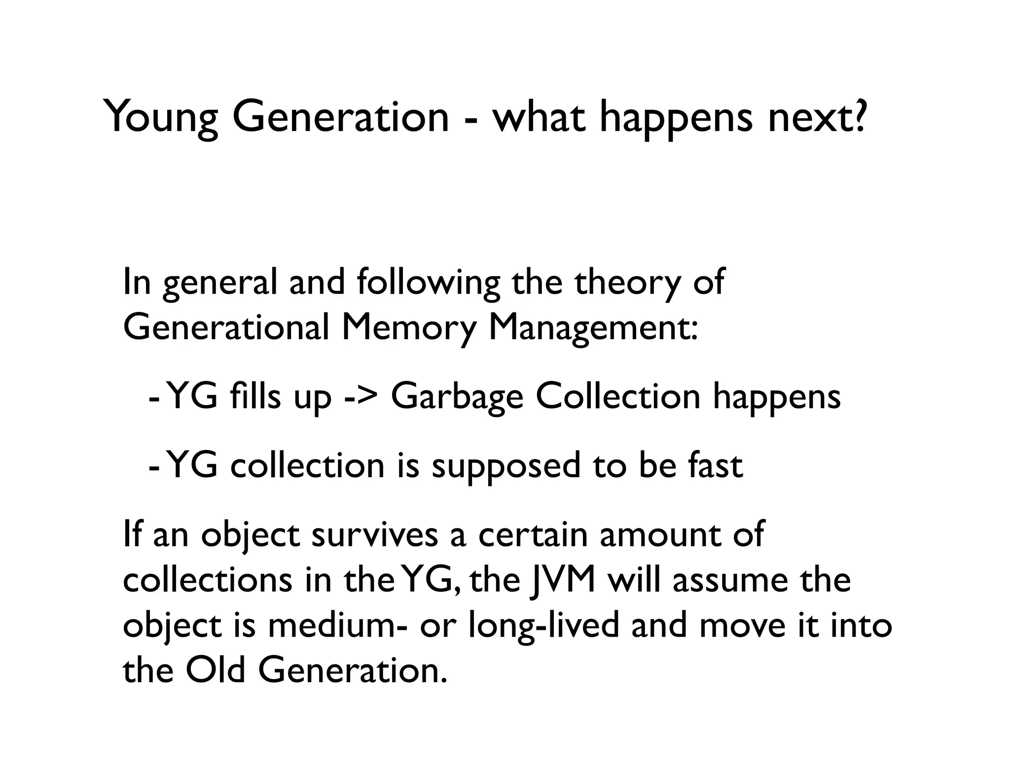 Young Generation - what happens next?
In general and following the theory of
Generational Memory Management:	

	

 -YG ﬁlls up -> Garbage Collection happens	

	

 -YG collection is supposed to be fast	

If an object survives a certain amount of
collections in theYG, the JVM will assume the
object is medium- or long-lived and move it into
the Old Generation.	

 