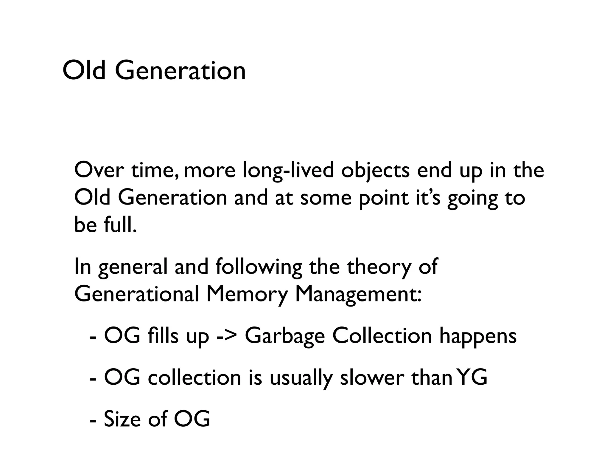 Old Generation
Over time, more long-lived objects end up in the
Old Generation and at some point it’s going to
be full.	

In general and following the theory of
Generational Memory Management:	

	

 - OG ﬁlls up -> Garbage Collection happens	

	

 - OG collection is usually slower thanYG	

	

- Size of OG	

 