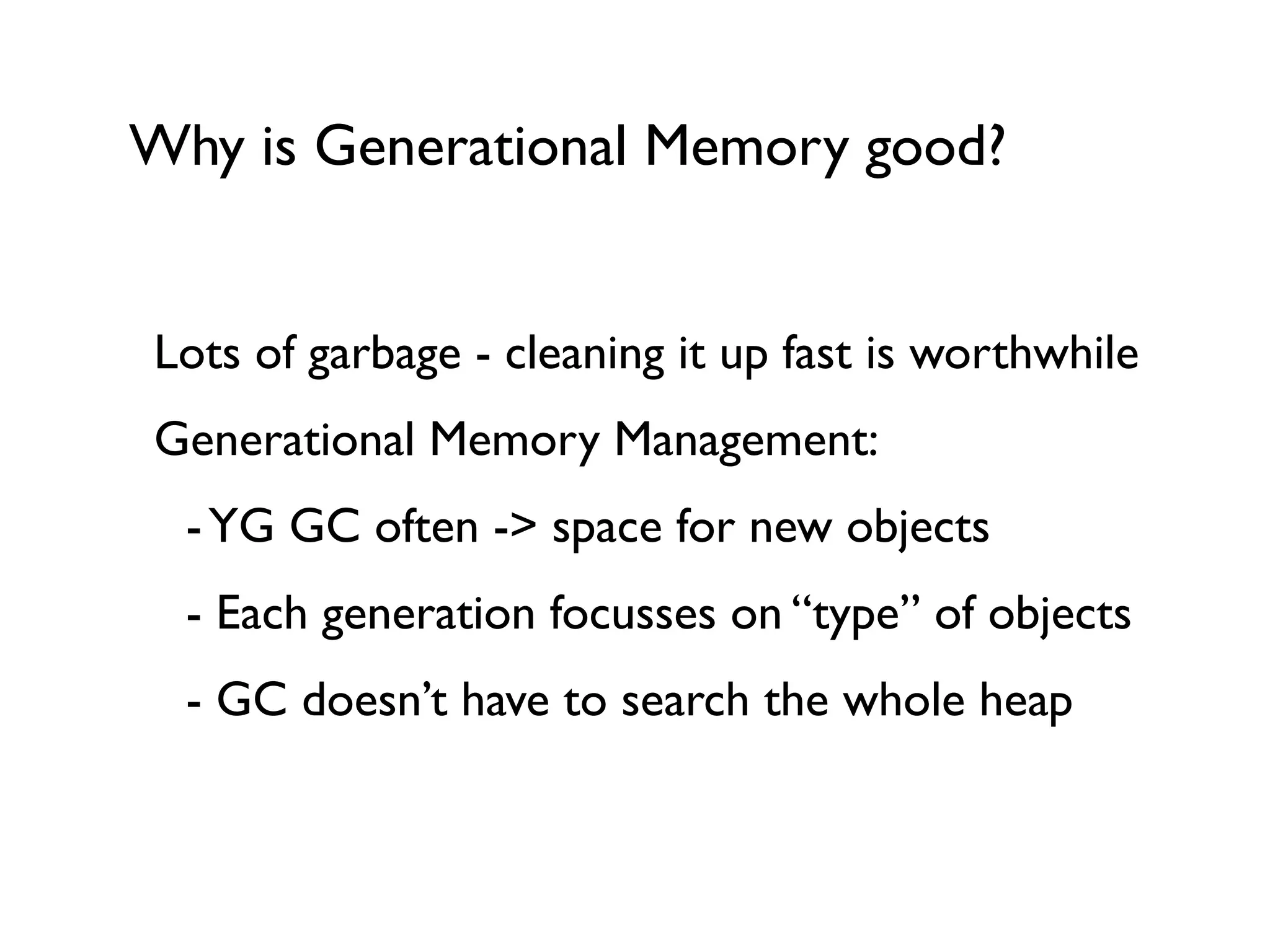Why is Generational Memory good?
Lots of garbage - cleaning it up fast is worthwhile	

Generational Memory Management:	

	

 -YG GC often -> space for new objects	

	

 - Each generation focusses on “type” of objects	

	

 - GC doesn’t have to search the whole heap	

!
!
 