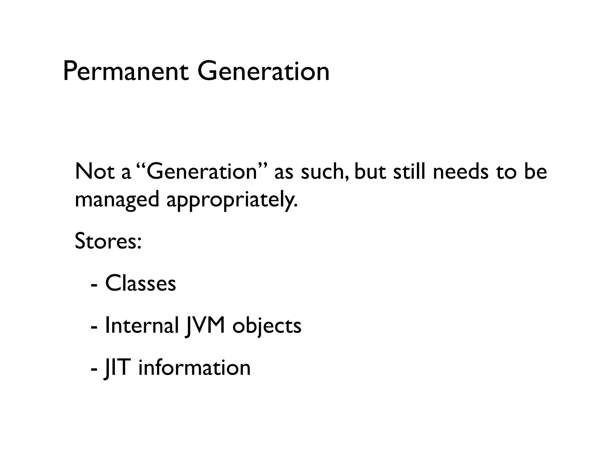 Permanent Generation
Not a “Generation” as such, but still needs to be
managed appropriately.	

Stores:	

	

 - Classes	

	

 - Internal JVM objects	

	

 - JIT information	

!
 