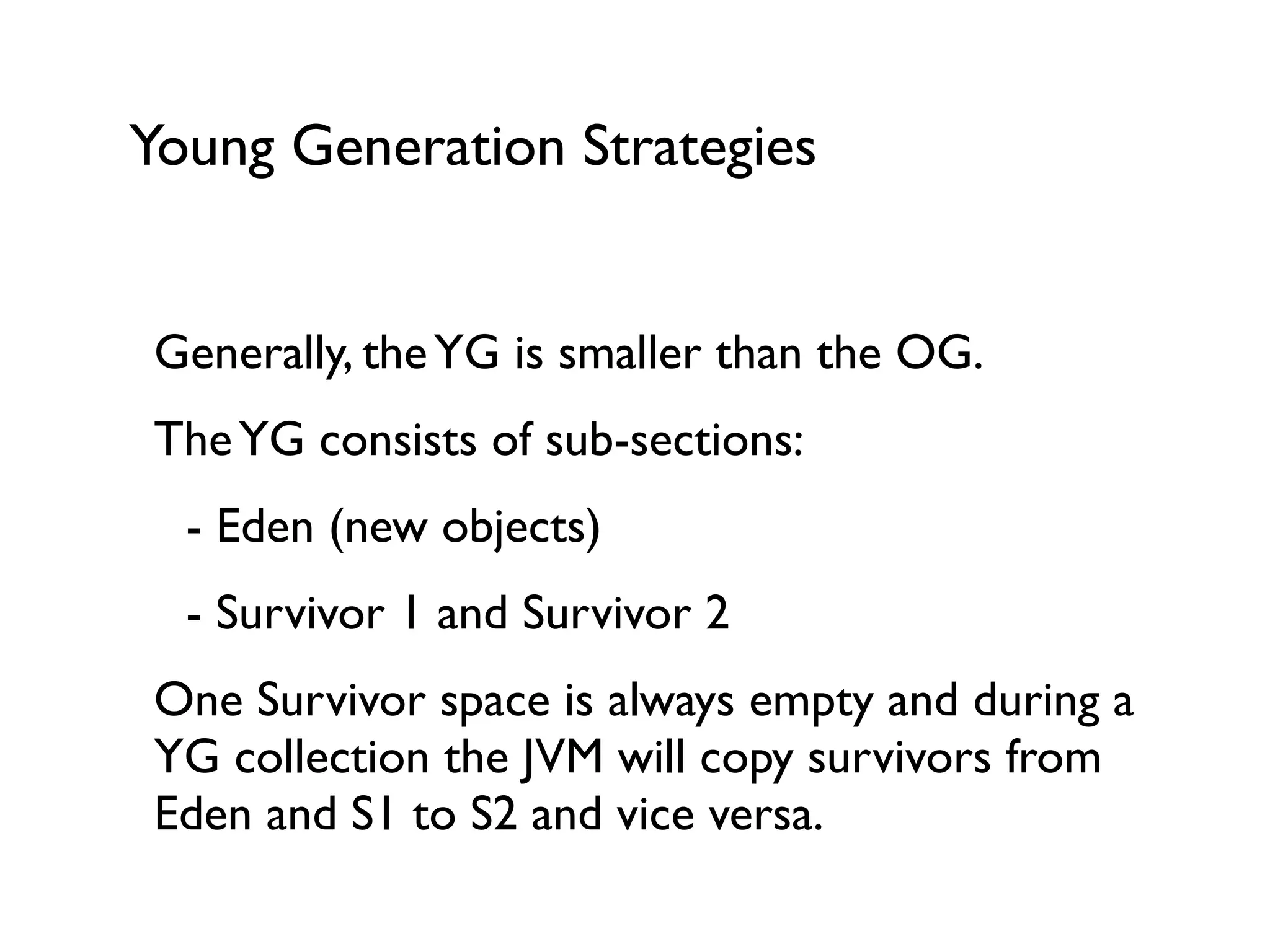 Young Generation Strategies
Generally, theYG is smaller than the OG.	

TheYG consists of sub-sections:	

	

 - Eden (new objects)	

	

 - Survivor 1 and Survivor 2	

One Survivor space is always empty and during a
YG collection the JVM will copy survivors from
Eden and S1 to S2 and vice versa.	

 