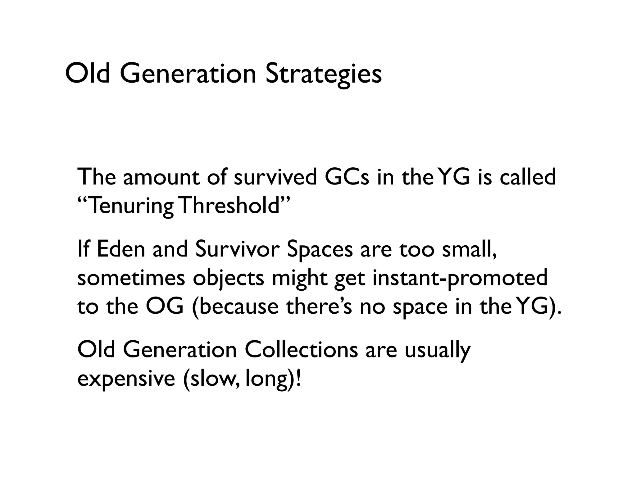 Old Generation Strategies
The amount of survived GCs in theYG is called
“Tenuring Threshold”	

If Eden and Survivor Spaces are too small,
sometimes objects might get instant-promoted
to the OG (because there’s no space in theYG).	

Old Generation Collections are usually
expensive (slow, long)!	

!
 