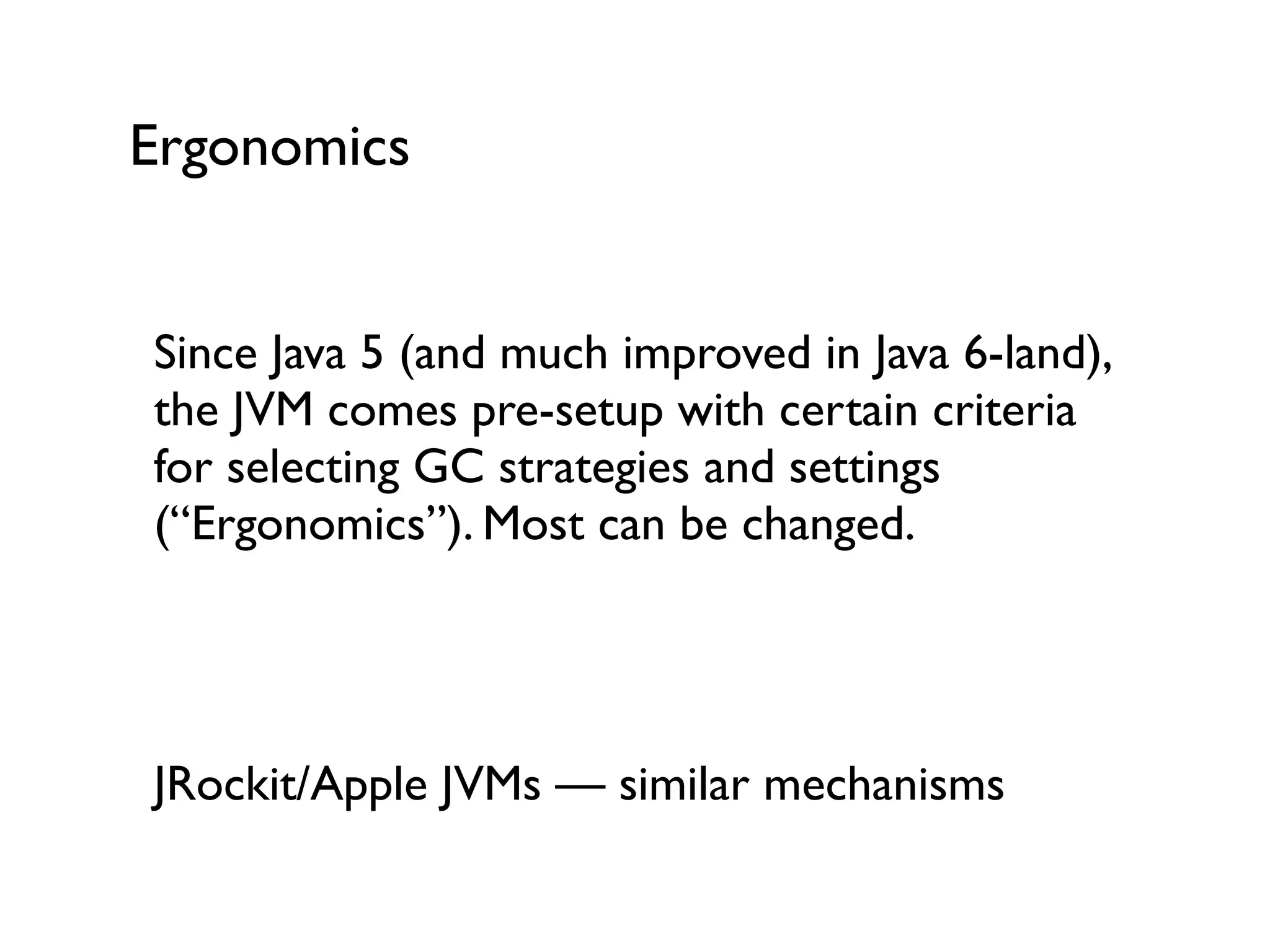Ergonomics
Since Java 5 (and much improved in Java 6-land),
the JVM comes pre-setup with certain criteria
for selecting GC strategies and settings
(“Ergonomics”). Most can be changed.	

!
!
JRockit/Apple JVMs — similar mechanisms	

!
 