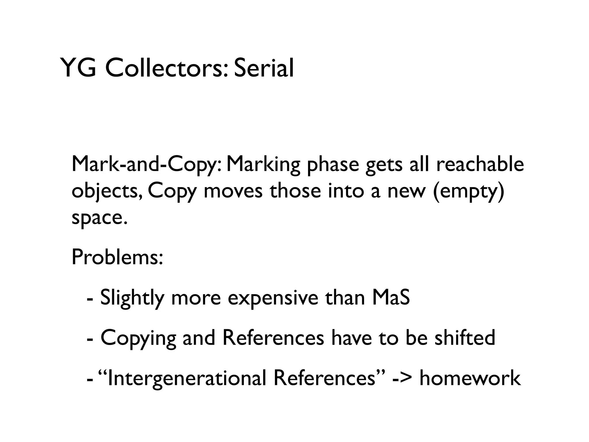YG Collectors: Serial
Mark-and-Copy: Marking phase gets all reachable
objects, Copy moves those into a new (empty)
space.	

Problems:	

	

 - Slightly more expensive than MaS	

	

 - Copying and References have to be shifted	

	

 - “Intergenerational References” -> homework
 