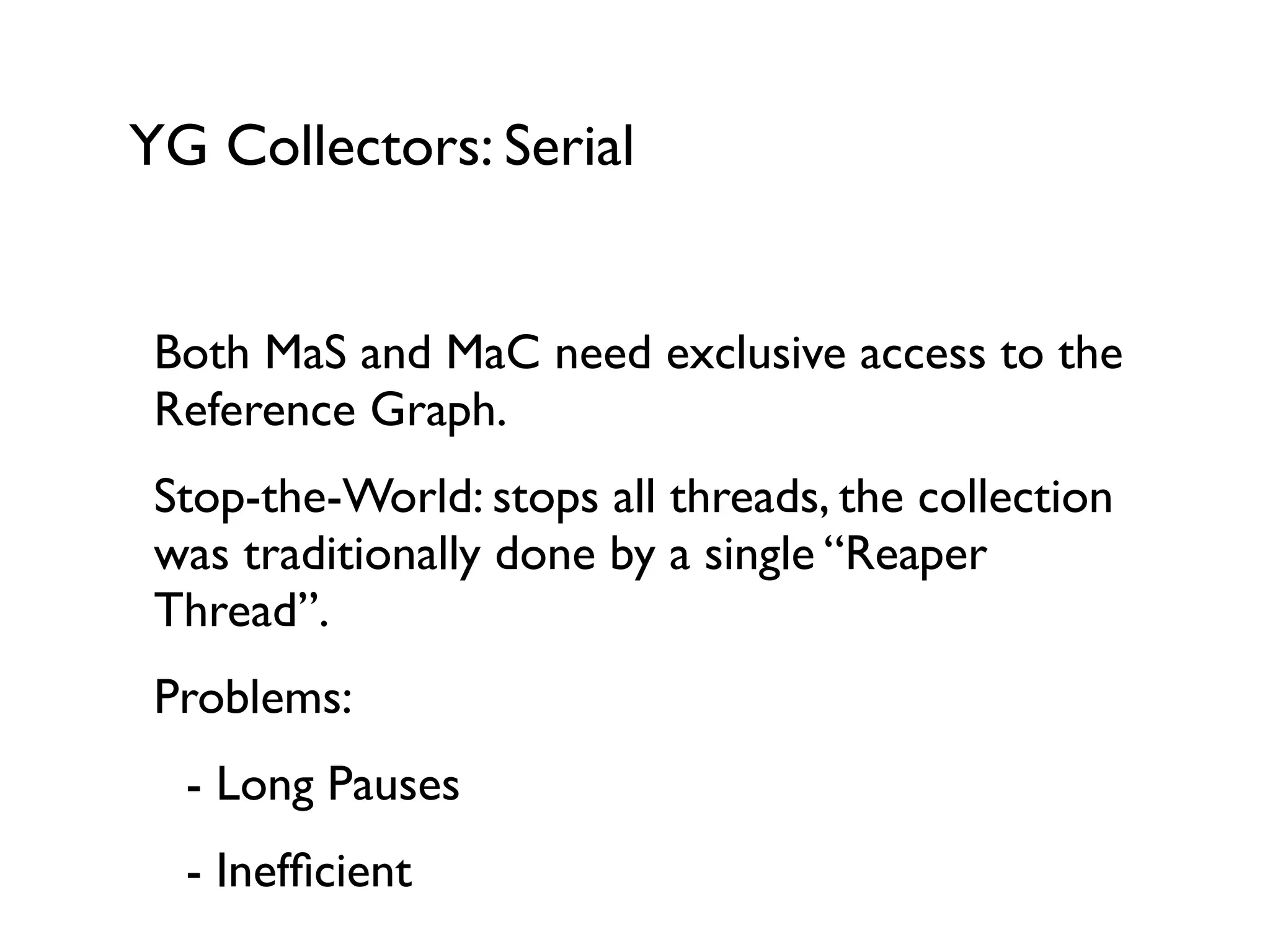 YG Collectors: Serial
Both MaS and MaC need exclusive access to the
Reference Graph.	

Stop-the-World: stops all threads, the collection
was traditionally done by a single “Reaper
Thread”.	

Problems:	

	

 - Long Pauses	

	

 - Inefﬁcient
 