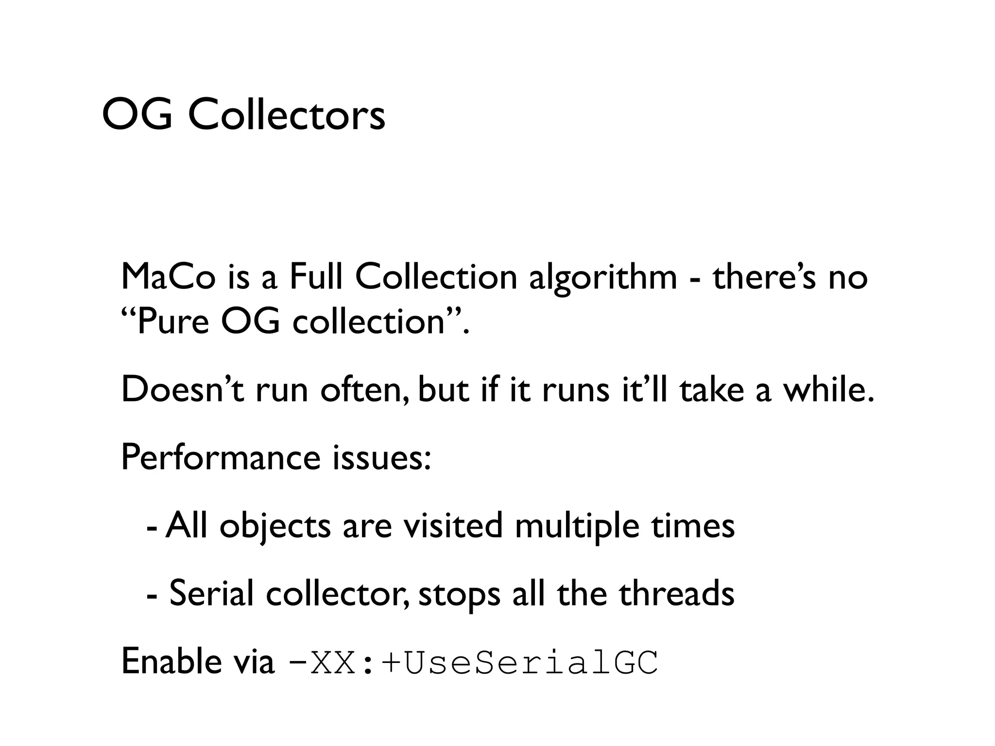 OG Collectors
MaCo is a Full Collection algorithm - there’s no
“Pure OG collection”. 	

Doesn’t run often, but if it runs it’ll take a while.	

Performance issues:	

	

 - All objects are visited multiple times	

	

 - Serial collector, stops all the threads	

Enable via -XX:+UseSerialGC	

 