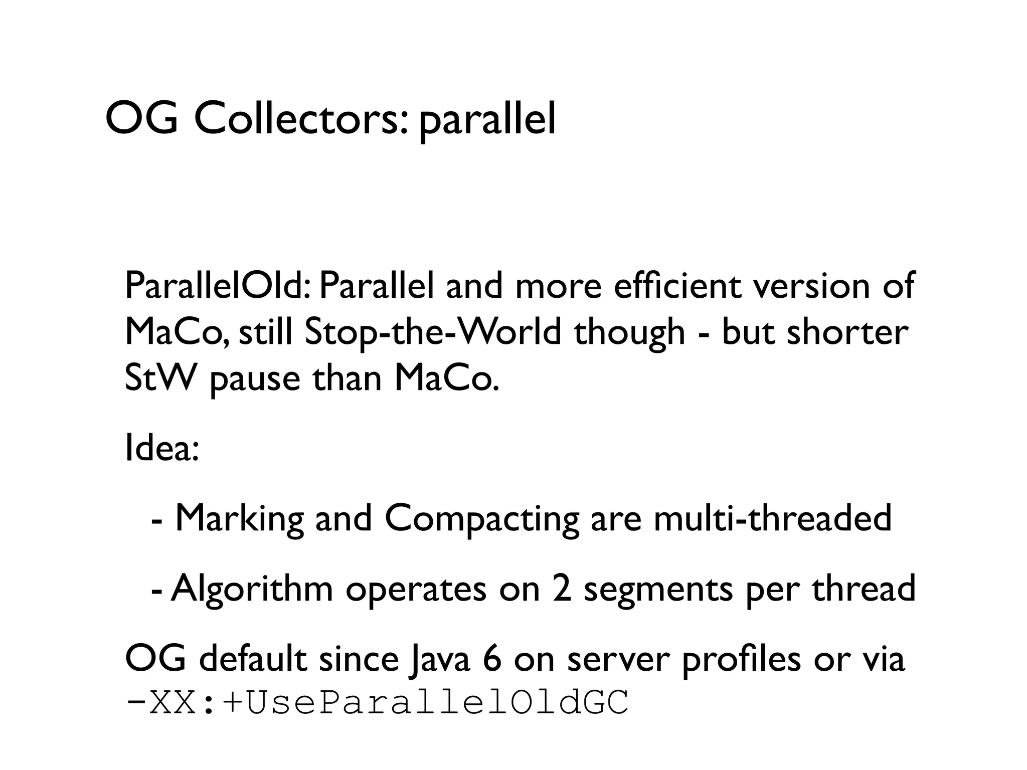 OG Collectors: parallel
ParallelOld: Parallel and more efﬁcient version of
MaCo, still Stop-the-World though - but shorter
StW pause than MaCo.	

Idea: 	

	

 - Marking and Compacting are multi-threaded	

	

 - Algorithm operates on 2 segments per thread	

OG default since Java 6 on server proﬁles or via
-XX:+UseParallelOldGC	

 