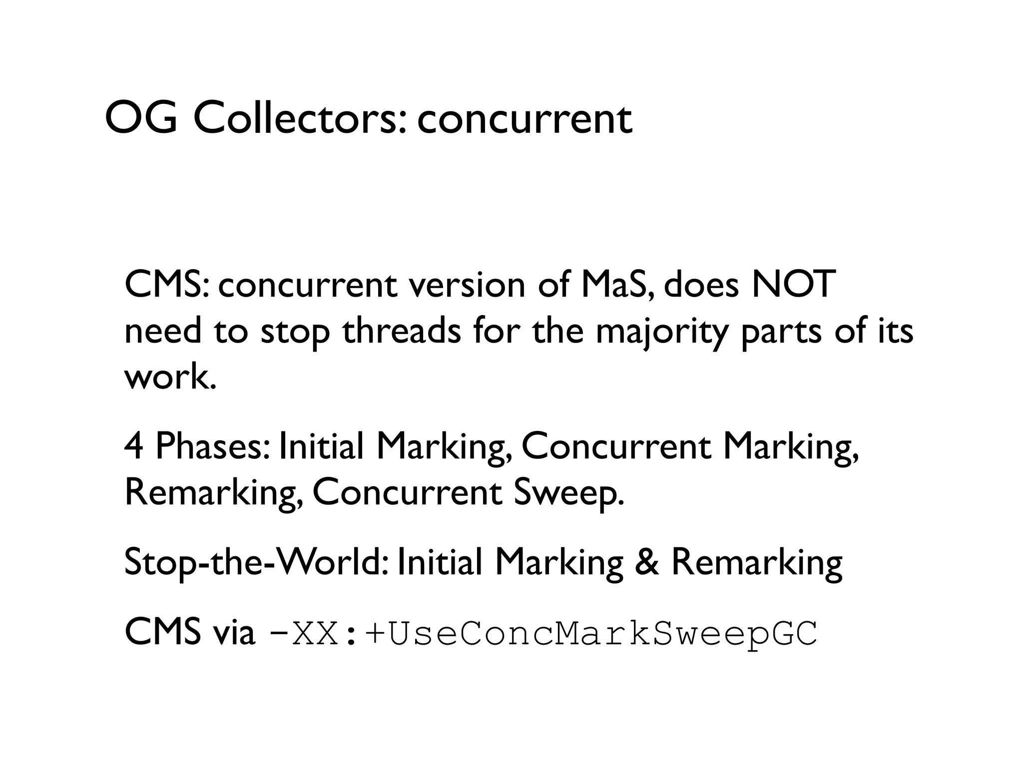 OG Collectors: concurrent
CMS: concurrent version of MaS, does NOT
need to stop threads for the majority parts of its
work.	

4 Phases: Initial Marking, Concurrent Marking,
Remarking, Concurrent Sweep.	

Stop-the-World: Initial Marking & Remarking	

CMS via -XX:+UseConcMarkSweepGC	

!
 