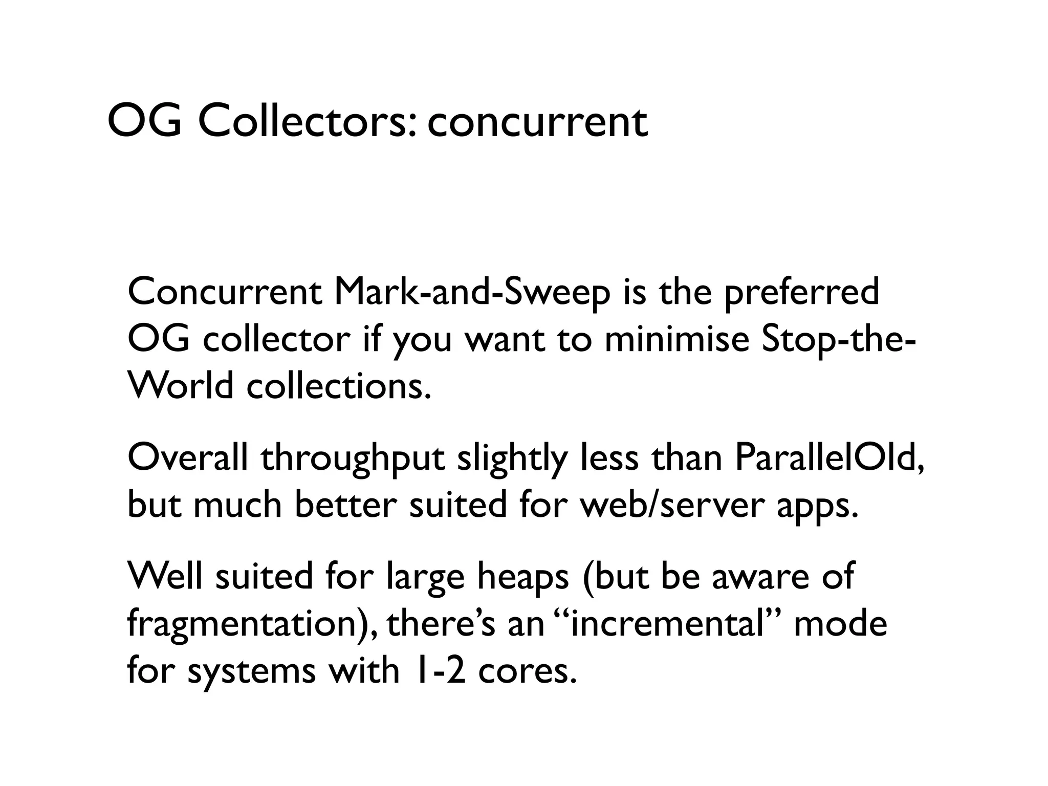 OG Collectors: concurrent
Concurrent Mark-and-Sweep is the preferred
OG collector if you want to minimise Stop-the-
World collections.	

Overall throughput slightly less than ParallelOld,
but much better suited for web/server apps.	

Well suited for large heaps (but be aware of
fragmentation), there’s an “incremental” mode
for systems with 1-2 cores.	

 