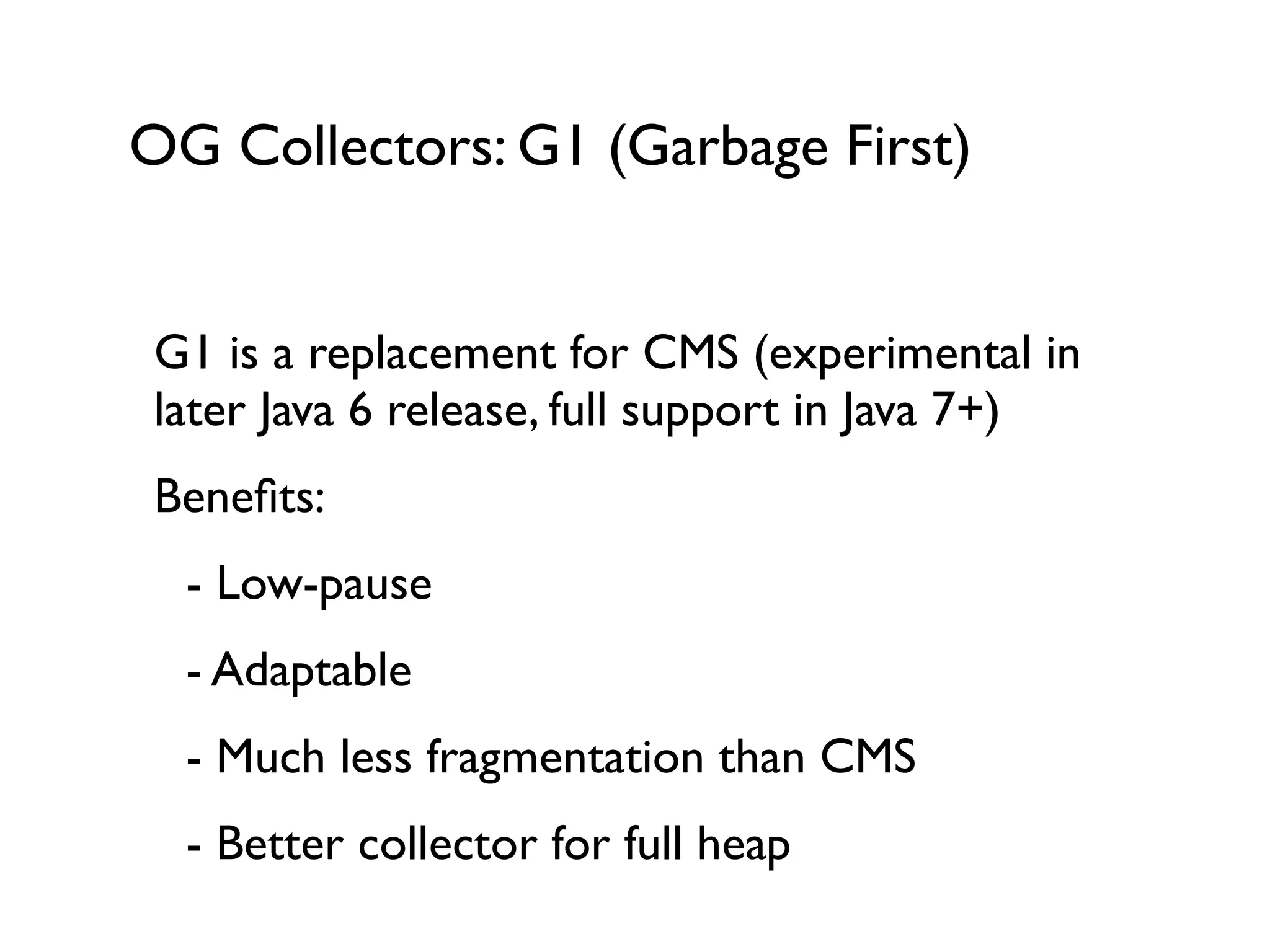 OG Collectors: G1 (Garbage First)
G1 is a replacement for CMS (experimental in
later Java 6 release, full support in Java 7+)	

Beneﬁts:	

	

 - Low-pause	

	

 - Adaptable	

	

 - Much less fragmentation than CMS	

	

 - Better collector for full heap
 