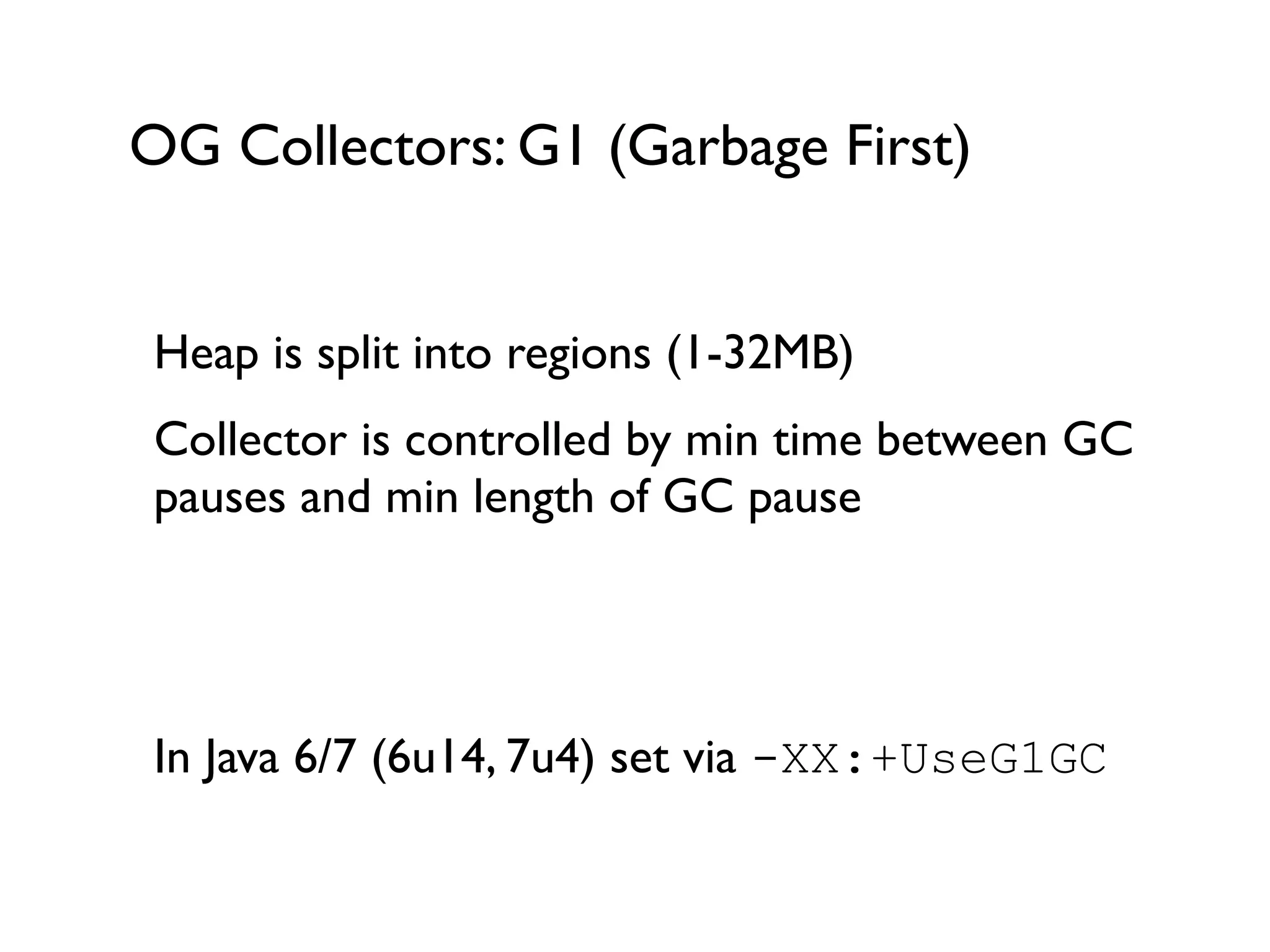 OG Collectors: G1 (Garbage First)
Heap is split into regions (1-32MB)	

Collector is controlled by min time between GC
pauses and min length of GC pause	

!
!
In Java 6/7 (6u14, 7u4) set via -XX:+UseG1GC 	

!
 
