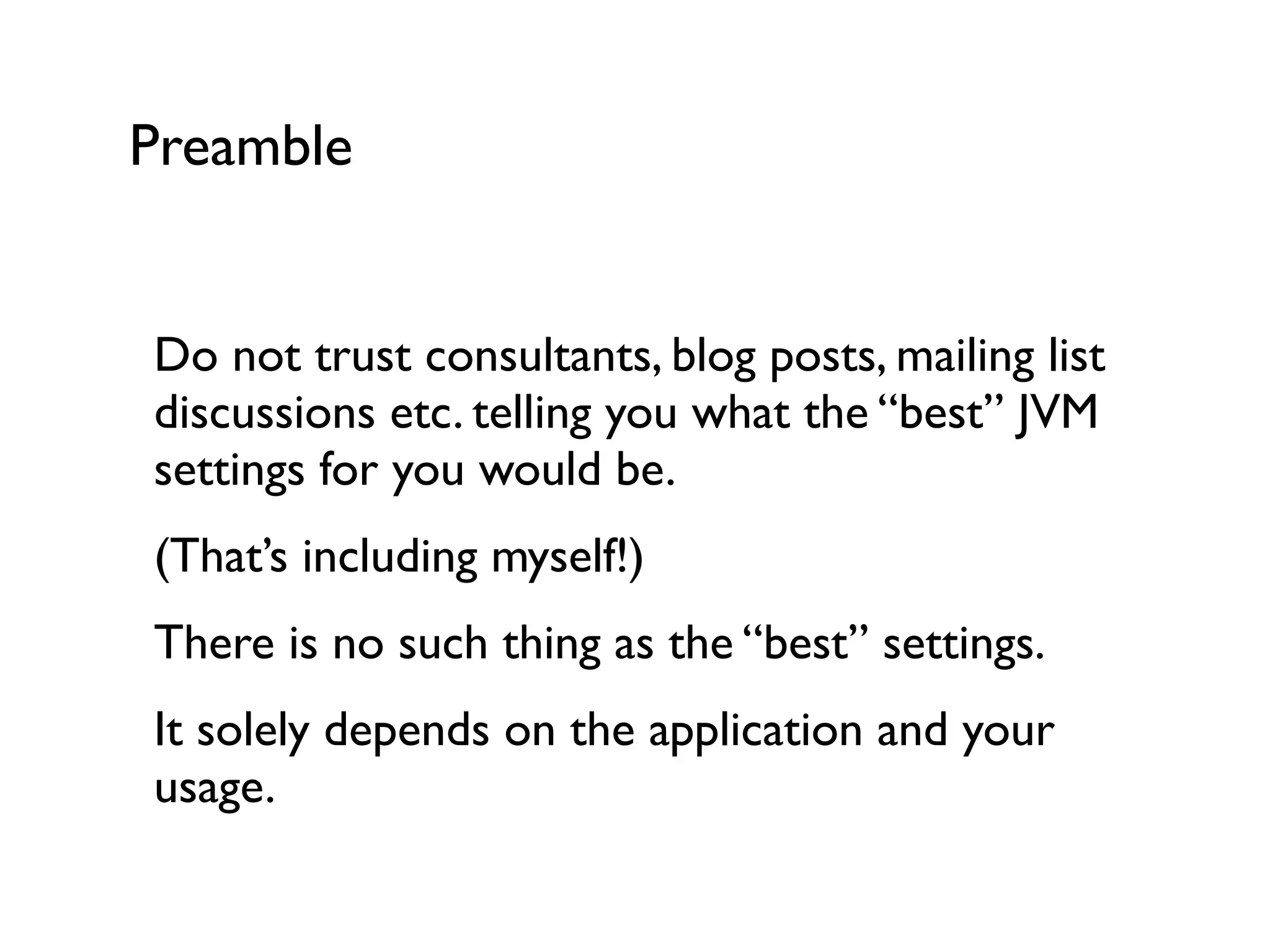 Preamble
Do not trust consultants, blog posts, mailing list
discussions etc. telling you what the “best” JVM
settings for you would be.	

(That’s including myself!)	

There is no such thing as the “best” settings.	

It solely depends on the application and your
usage.
 