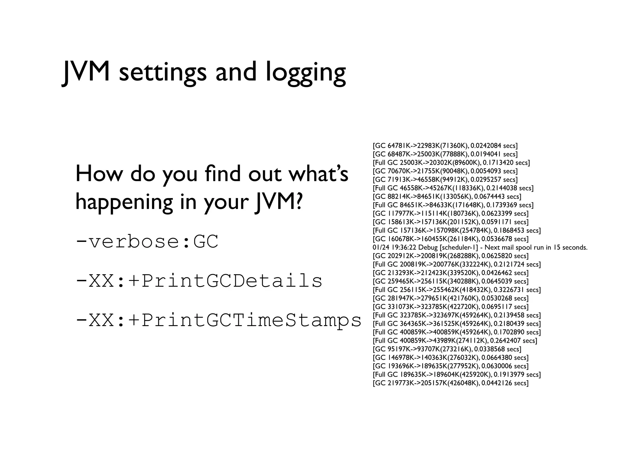 JVM settings and logging
How do you ﬁnd out what’s
happening in your JVM?	

-verbose:GC
-XX:+PrintGCDetails
-XX:+PrintGCTimeStamps
!
[GC 64781K->22983K(71360K), 0.0242084 secs]	

[GC 68487K->25003K(77888K), 0.0194041 secs]	

[Full GC 25003K->20302K(89600K), 0.1713420 secs]	

[GC 70670K->21755K(90048K), 0.0054093 secs]	

[GC 71913K->46558K(94912K), 0.0295257 secs]	

[Full GC 46558K->45267K(118336K), 0.2144038 secs]	

[GC 88214K->84651K(133056K), 0.0674443 secs]	

[Full GC 84651K->84633K(171648K), 0.1739369 secs]	

[GC 117977K->115114K(180736K), 0.0623399 secs]	

[GC 158613K->157136K(201152K), 0.0591171 secs]	

[Full GC 157136K->157098K(254784K), 0.1868453 secs]	

[GC 160678K->160455K(261184K), 0.0536678 secs]	

01/24 19:36:22 Debug [scheduler-1] - Next mail spool run in 15 seconds.	

[GC 202912K->200819K(268288K), 0.0625820 secs]	

[Full GC 200819K->200776K(332224K), 0.2121724 secs]	

[GC 213293K->212423K(339520K), 0.0426462 secs]	

[GC 259465K->256115K(340288K), 0.0645039 secs]	

[Full GC 256115K->255462K(418432K), 0.3226731 secs]	

[GC 281947K->279651K(421760K), 0.0530268 secs]	

[GC 331073K->323785K(422720K), 0.0695117 secs]	

[Full GC 323785K->323697K(459264K), 0.2139458 secs]	

[Full GC 364365K->361525K(459264K), 0.2180439 secs]	

[Full GC 400859K->400859K(459264K), 0.1702890 secs]	

[Full GC 400859K->43989K(274112K), 0.2642407 secs]	

[GC 95197K->93707K(273216K), 0.0338568 secs]	

[GC 146978K->140363K(276032K), 0.0664380 secs]	

[GC 193696K->189635K(277952K), 0.0630006 secs]	

[Full GC 189635K->189604K(425920K), 0.1913979 secs]	

[GC 219773K->205157K(426048K), 0.0442126 secs]	

 
