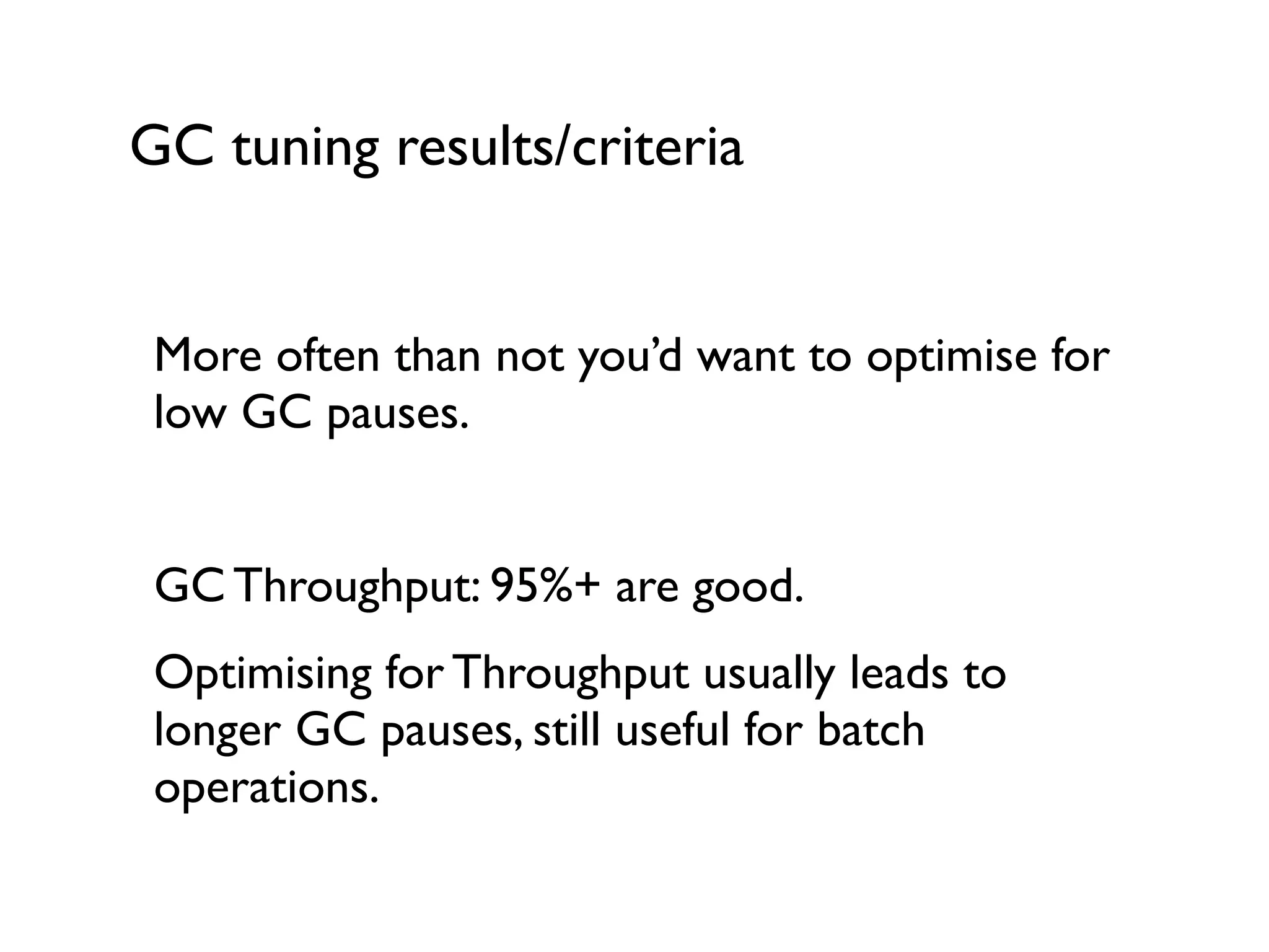 GC tuning results/criteria
More often than not you’d want to optimise for
low GC pauses. 	

!
GC Throughput: 95%+ are good.	

Optimising for Throughput usually leads to
longer GC pauses, still useful for batch
operations.	

 
