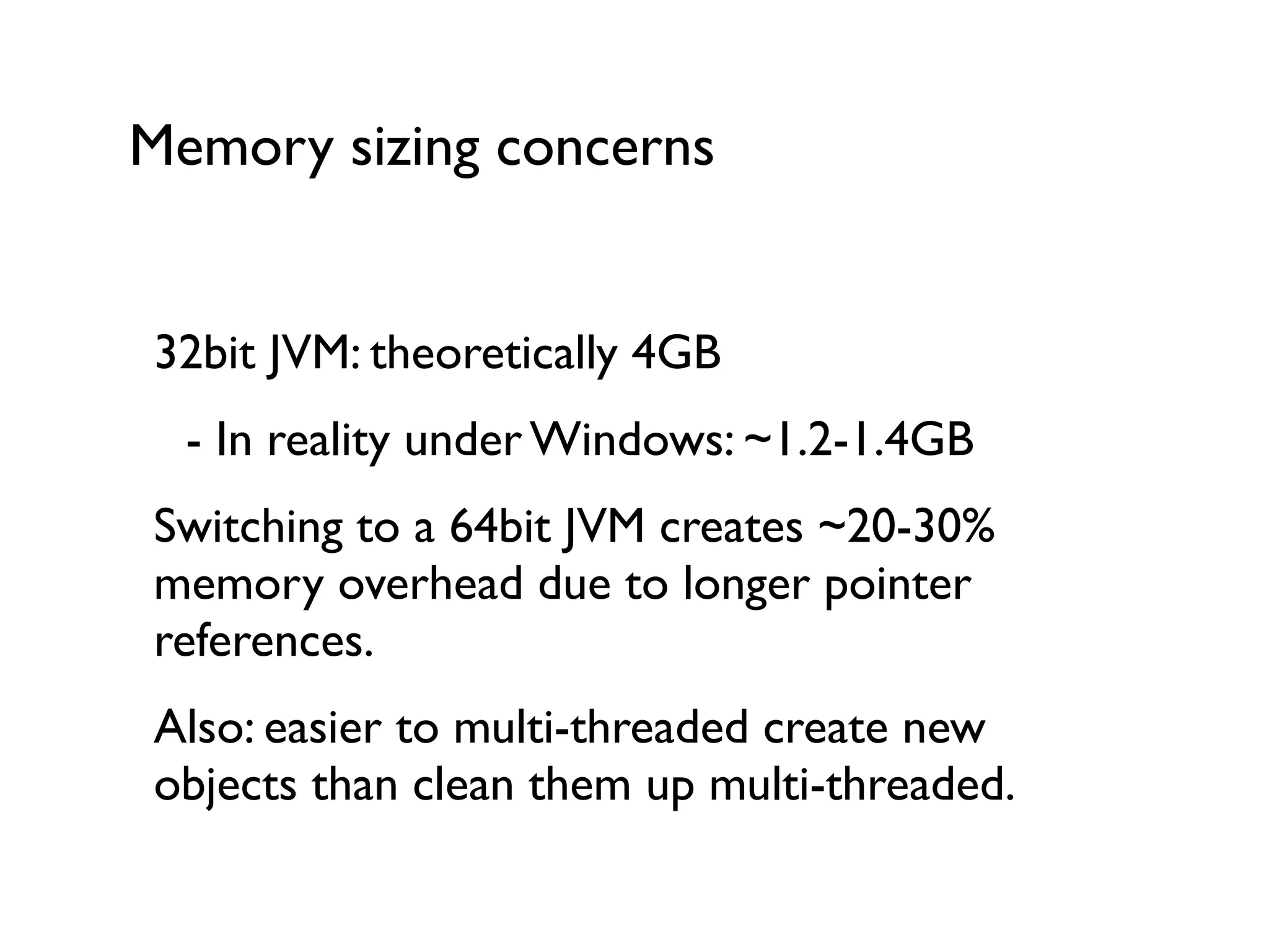 Memory sizing concerns
32bit JVM: theoretically 4GB	

	

 - In reality under Windows: ~1.2-1.4GB	

Switching to a 64bit JVM creates ~20-30%
memory overhead due to longer pointer
references.	

Also: easier to multi-threaded create new
objects than clean them up multi-threaded.
 