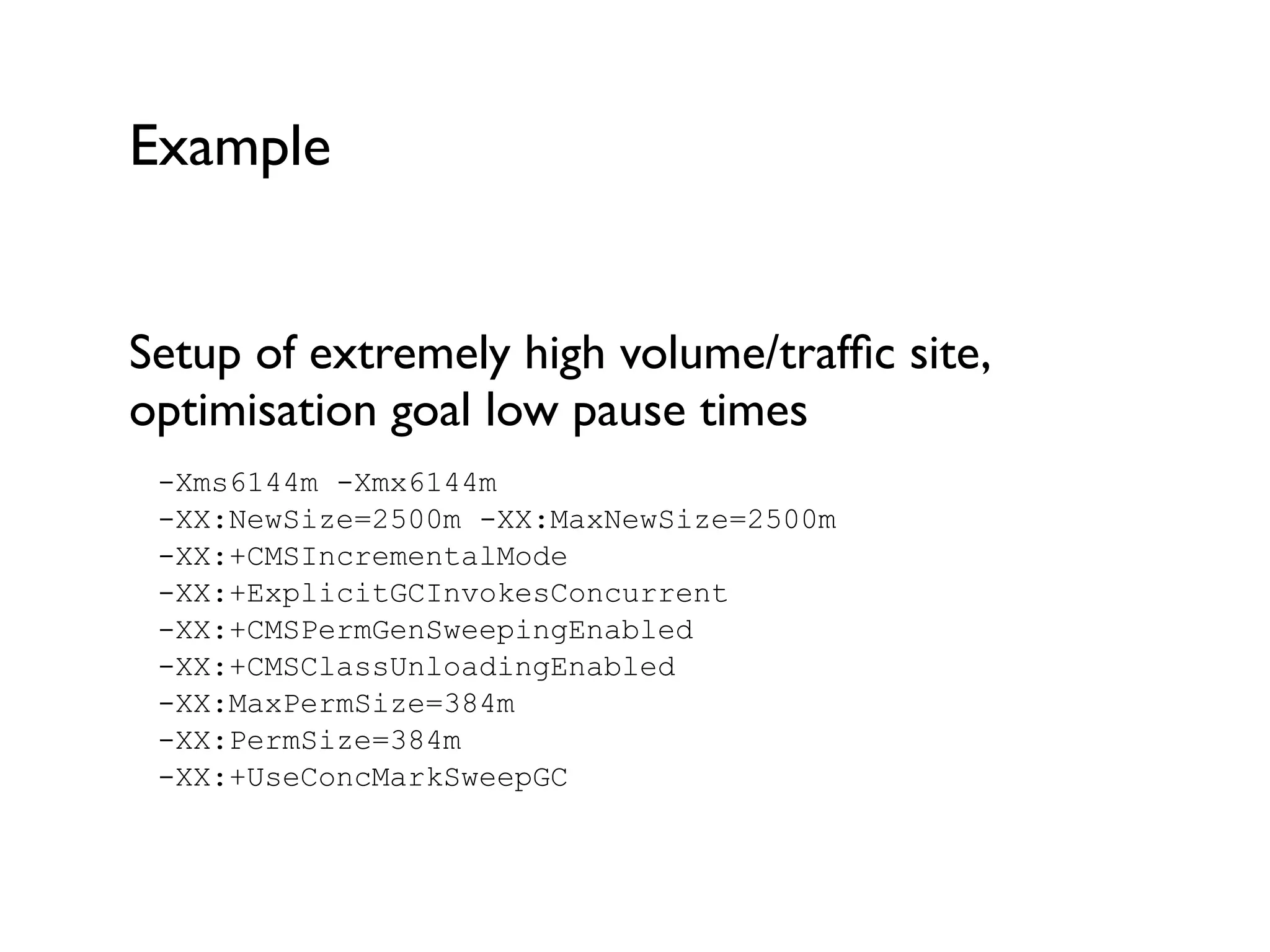 Example
Setup of extremely high volume/trafﬁc site,
optimisation goal low pause times	

-Xms6144m -Xmx6144m  
-XX:NewSize=2500m -XX:MaxNewSize=2500m  
-XX:+CMSIncrementalMode  
-XX:+ExplicitGCInvokesConcurrent  
-XX:+CMSPermGenSweepingEnabled  
-XX:+CMSClassUnloadingEnabled  
-XX:MaxPermSize=384m  
-XX:PermSize=384m  
-XX:+UseConcMarkSweepGC
 