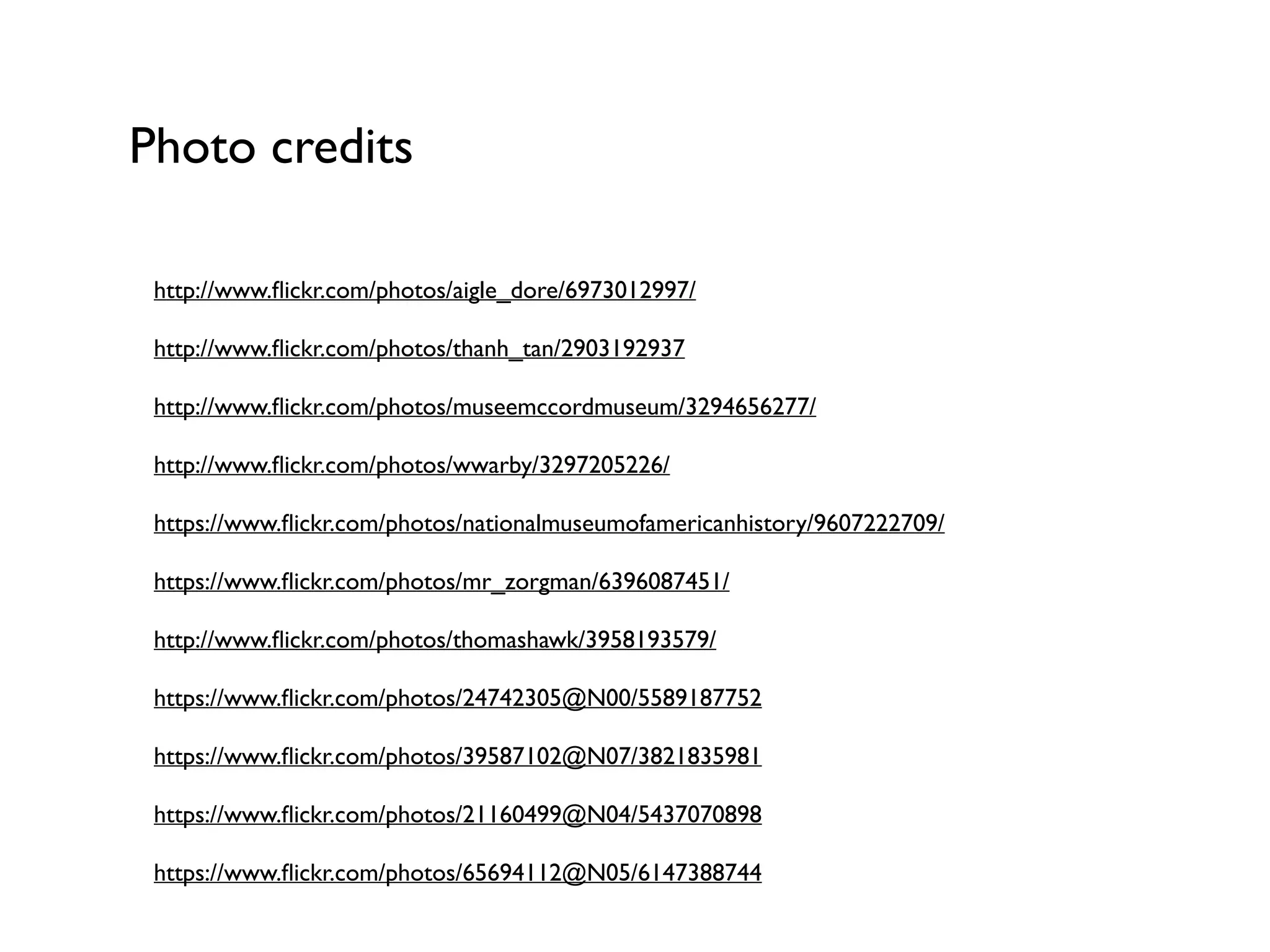 Photo credits
http://www.ﬂickr.com/photos/aigle_dore/6973012997/	

http://www.ﬂickr.com/photos/thanh_tan/2903192937	

http://www.ﬂickr.com/photos/museemccordmuseum/3294656277/	

http://www.ﬂickr.com/photos/wwarby/3297205226/	

https://www.ﬂickr.com/photos/nationalmuseumofamericanhistory/9607222709/	

https://www.ﬂickr.com/photos/mr_zorgman/6396087451/	

http://www.ﬂickr.com/photos/thomashawk/3958193579/	

https://www.ﬂickr.com/photos/24742305@N00/5589187752	

https://www.ﬂickr.com/photos/39587102@N07/3821835981	

https://www.ﬂickr.com/photos/21160499@N04/5437070898	

https://www.ﬂickr.com/photos/65694112@N05/6147388744
 