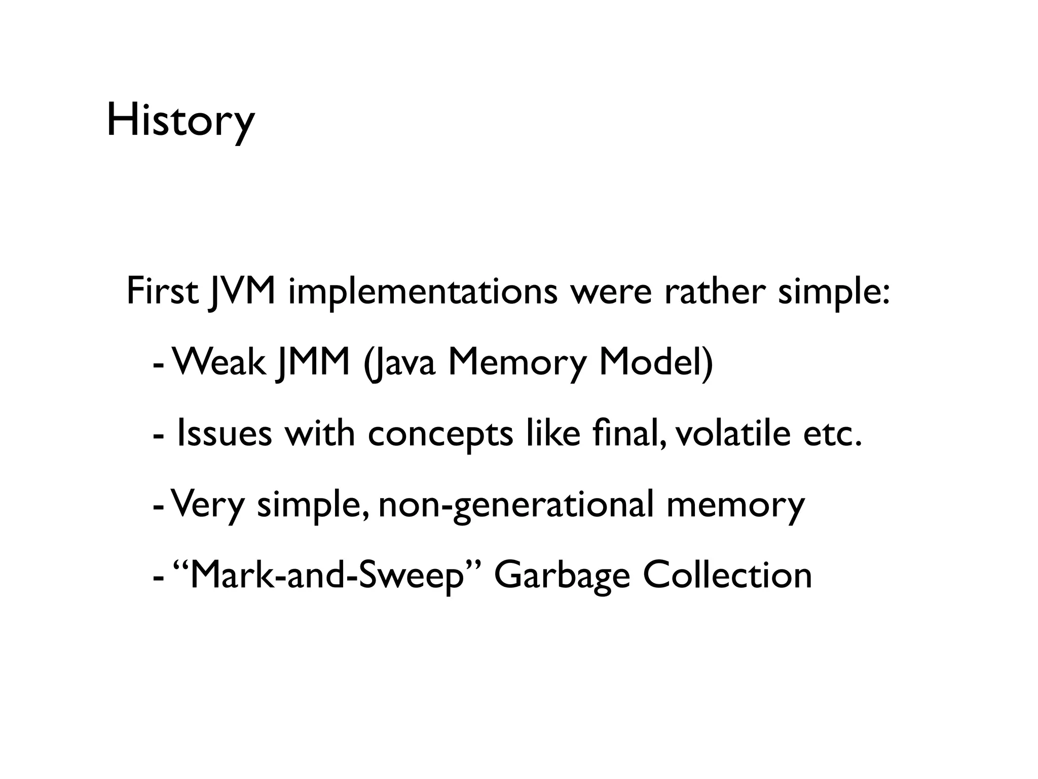 History
First JVM implementations were rather simple:	

	

 - Weak JMM (Java Memory Model)	

	

 - Issues with concepts like ﬁnal, volatile etc.	

	

 -Very simple, non-generational memory	

	

 - “Mark-and-Sweep” Garbage Collection	

!
 