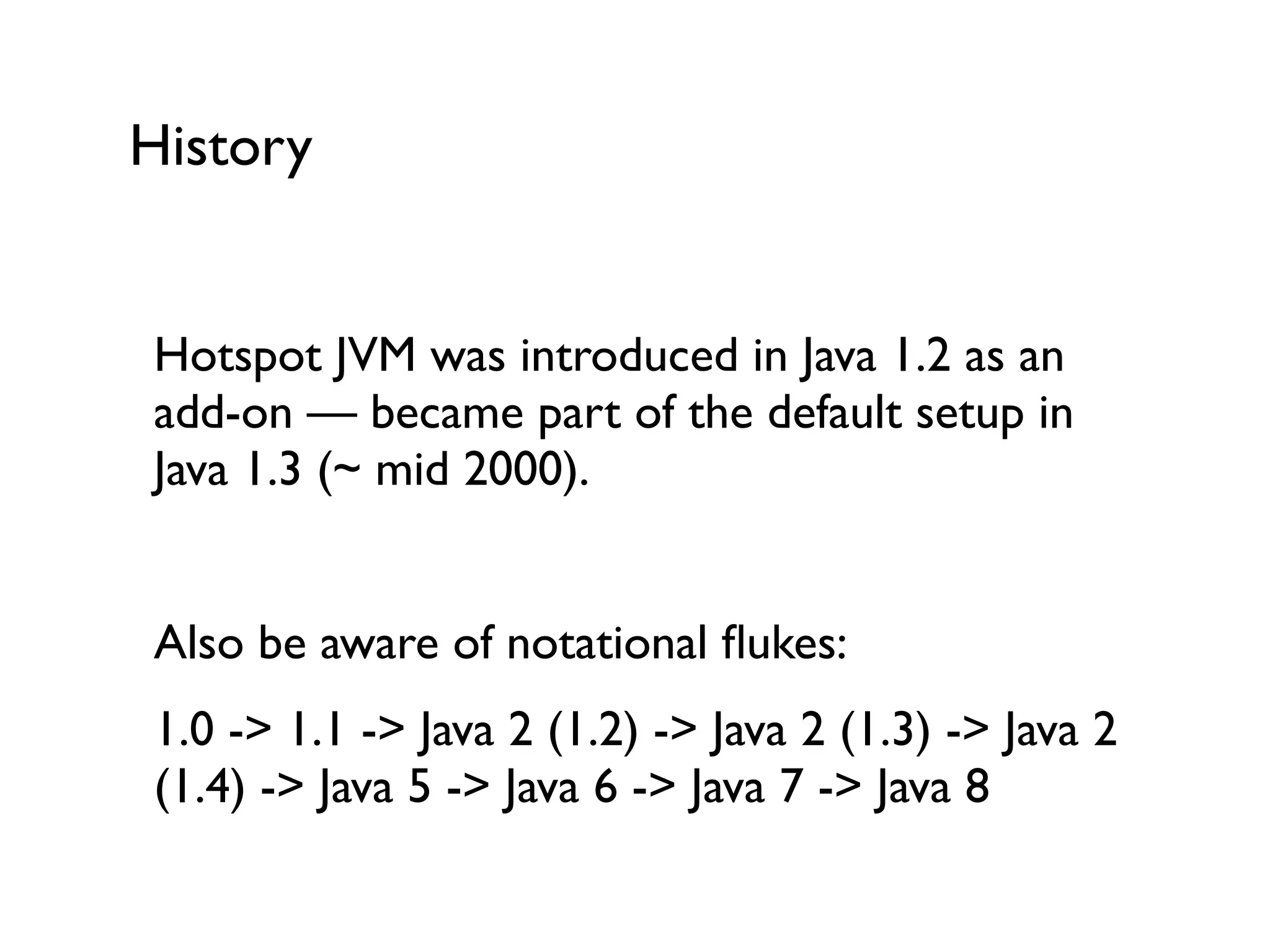 History
Hotspot JVM was introduced in Java 1.2 as an
add-on — became part of the default setup in
Java 1.3 (~ mid 2000).	

!
Also be aware of notational ﬂukes:	

1.0 -> 1.1 -> Java 2 (1.2) -> Java 2 (1.3) -> Java 2
(1.4) -> Java 5 -> Java 6 -> Java 7 -> Java 8	

 