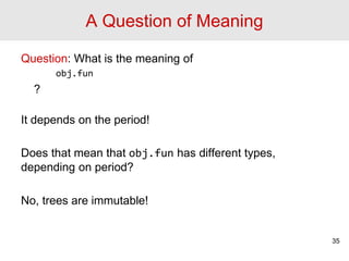 A Question of Meaning
Question: What is the meaning of
obj.fun
?
It depends on the period!
Does that mean that obj.fun has different types,
depending on period?
No, trees are immutable!
35
 