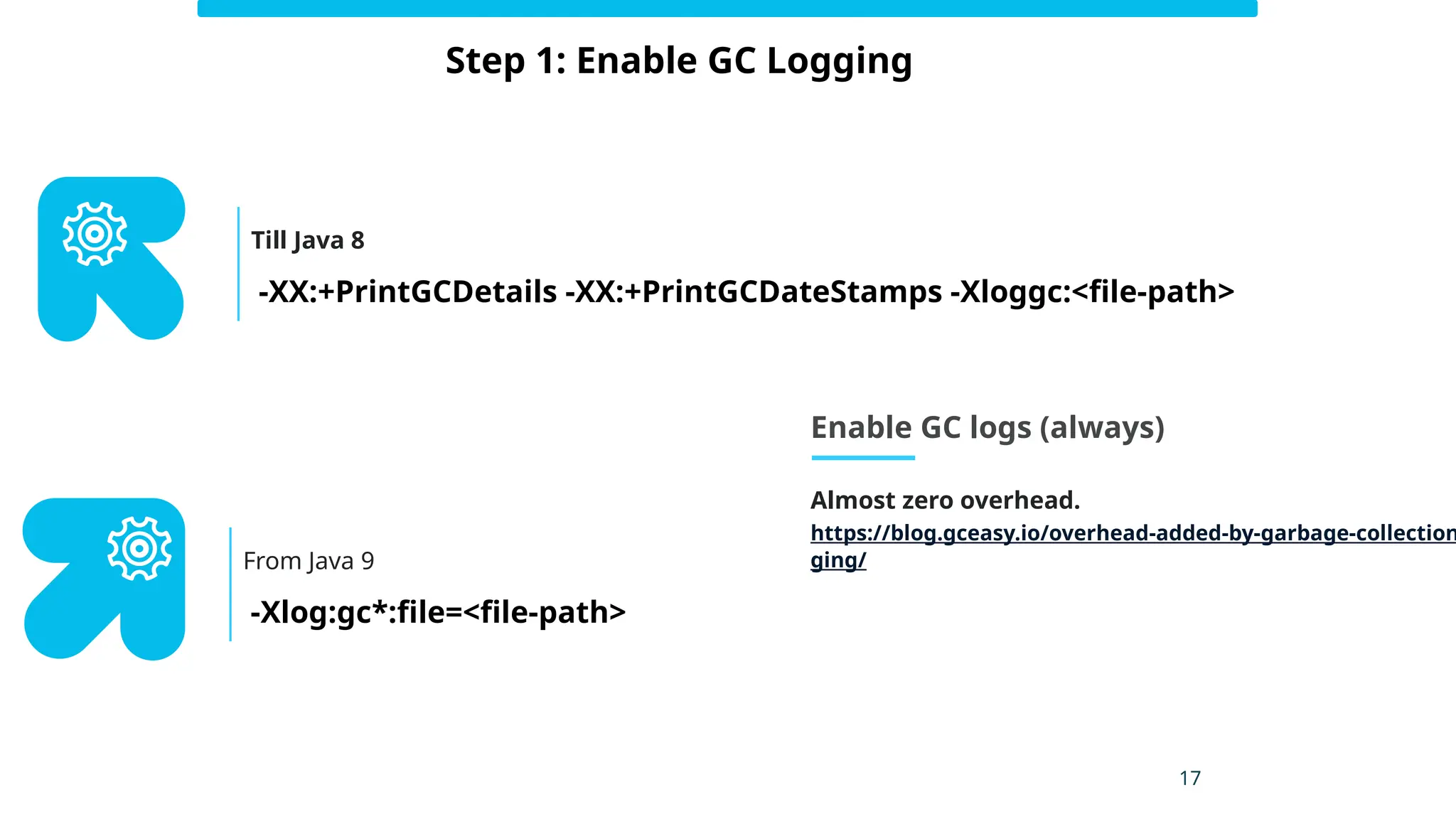 17
Step 1: Enable GC Logging
-XX:+PrintGCDetails -XX:+PrintGCDateStamps -Xloggc:<file-path>
Till Java 8
-Xlog:gc*:file=<file-path>
From Java 9
Enable GC logs (always)
Almost zero overhead.
https://blog.gceasy.io/overhead-added-by-garbage-collection
ging/
 