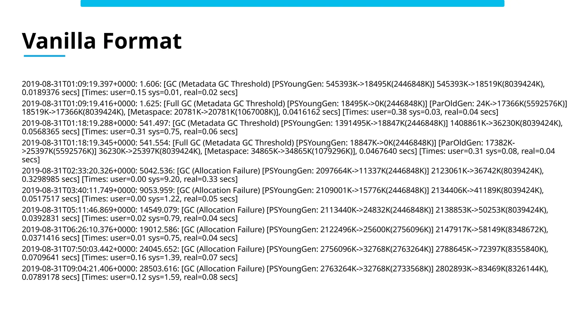 2019-08-31T01:09:19.397+0000: 1.606: [GC (Metadata GC Threshold) [PSYoungGen: 545393K->18495K(2446848K)] 545393K->18519K(8039424K),
0.0189376 secs] [Times: user=0.15 sys=0.01, real=0.02 secs]
2019-08-31T01:09:19.416+0000: 1.625: [Full GC (Metadata GC Threshold) [PSYoungGen: 18495K->0K(2446848K)] [ParOldGen: 24K->17366K(5592576K)]
18519K->17366K(8039424K), [Metaspace: 20781K->20781K(1067008K)], 0.0416162 secs] [Times: user=0.38 sys=0.03, real=0.04 secs]
2019-08-31T01:18:19.288+0000: 541.497: [GC (Metadata GC Threshold) [PSYoungGen: 1391495K->18847K(2446848K)] 1408861K->36230K(8039424K),
0.0568365 secs] [Times: user=0.31 sys=0.75, real=0.06 secs]
2019-08-31T01:18:19.345+0000: 541.554: [Full GC (Metadata GC Threshold) [PSYoungGen: 18847K->0K(2446848K)] [ParOldGen: 17382K-
>25397K(5592576K)] 36230K->25397K(8039424K), [Metaspace: 34865K->34865K(1079296K)], 0.0467640 secs] [Times: user=0.31 sys=0.08, real=0.04
secs]
2019-08-31T02:33:20.326+0000: 5042.536: [GC (Allocation Failure) [PSYoungGen: 2097664K->11337K(2446848K)] 2123061K->36742K(8039424K),
0.3298985 secs] [Times: user=0.00 sys=9.20, real=0.33 secs]
2019-08-31T03:40:11.749+0000: 9053.959: [GC (Allocation Failure) [PSYoungGen: 2109001K->15776K(2446848K)] 2134406K->41189K(8039424K),
0.0517517 secs] [Times: user=0.00 sys=1.22, real=0.05 secs]
2019-08-31T05:11:46.869+0000: 14549.079: [GC (Allocation Failure) [PSYoungGen: 2113440K->24832K(2446848K)] 2138853K->50253K(8039424K),
0.0392831 secs] [Times: user=0.02 sys=0.79, real=0.04 secs]
2019-08-31T06:26:10.376+0000: 19012.586: [GC (Allocation Failure) [PSYoungGen: 2122496K->25600K(2756096K)] 2147917K->58149K(8348672K),
0.0371416 secs] [Times: user=0.01 sys=0.75, real=0.04 secs]
2019-08-31T07:50:03.442+0000: 24045.652: [GC (Allocation Failure) [PSYoungGen: 2756096K->32768K(2763264K)] 2788645K->72397K(8355840K),
0.0709641 secs] [Times: user=0.16 sys=1.39, real=0.07 secs]
2019-08-31T09:04:21.406+0000: 28503.616: [GC (Allocation Failure) [PSYoungGen: 2763264K->32768K(2733568K)] 2802893K->83469K(8326144K),
0.0789178 secs] [Times: user=0.12 sys=1.59, real=0.08 secs]
Vanilla Format
 