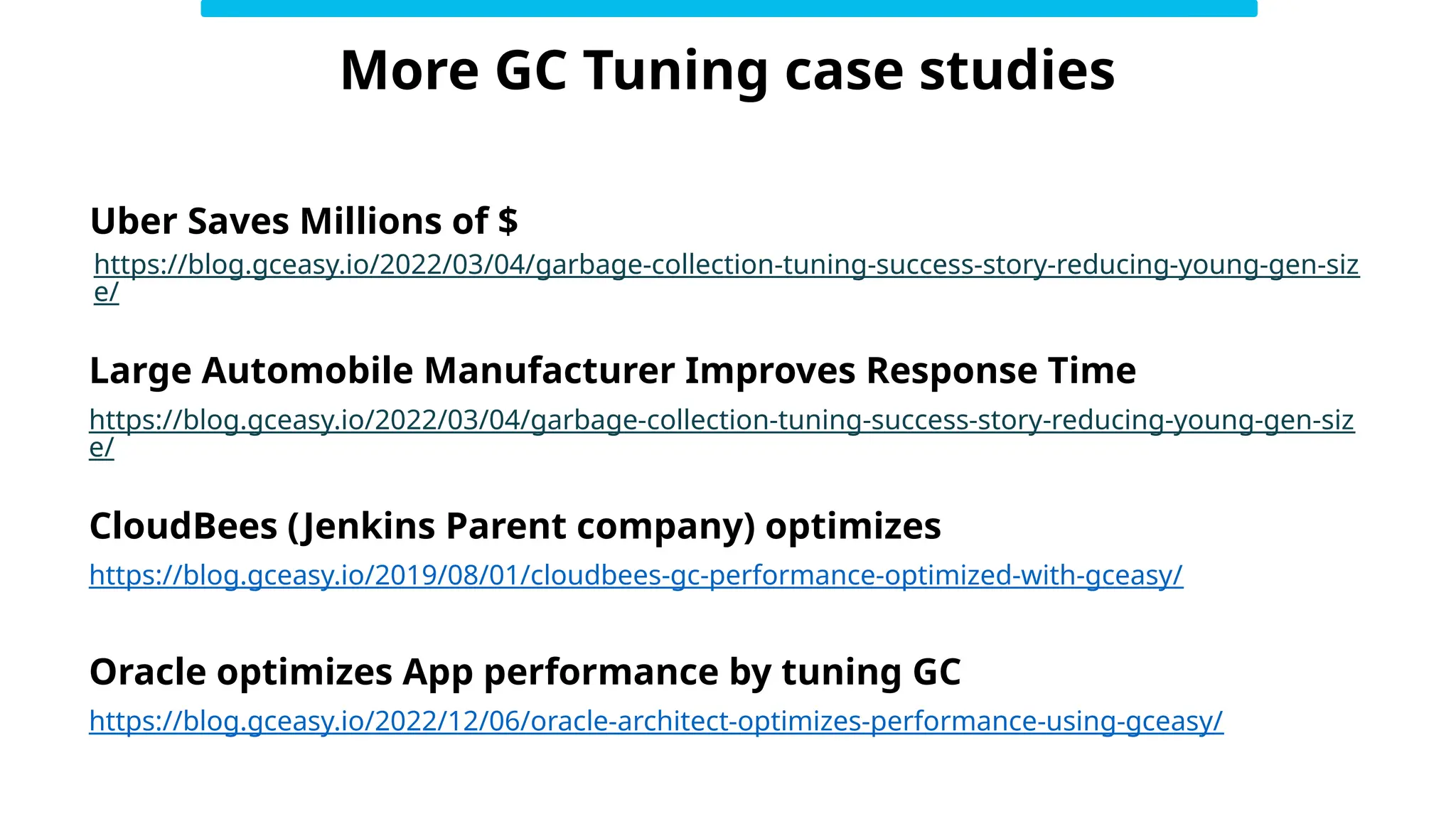 More GC Tuning case studies
Uber Saves Millions of $
https://blog.gceasy.io/2022/03/04/garbage-collection-tuning-success-story-reducing-young-gen-siz
e/
Large Automobile Manufacturer Improves Response Time
https://blog.gceasy.io/2022/03/04/garbage-collection-tuning-success-story-reducing-young-gen-siz
e/
CloudBees (Jenkins Parent company) optimizes
https://blog.gceasy.io/2019/08/01/cloudbees-gc-performance-optimized-with-gceasy/
Oracle optimizes App performance by tuning GC
https://blog.gceasy.io/2022/12/06/oracle-architect-optimizes-performance-using-gceasy/
 