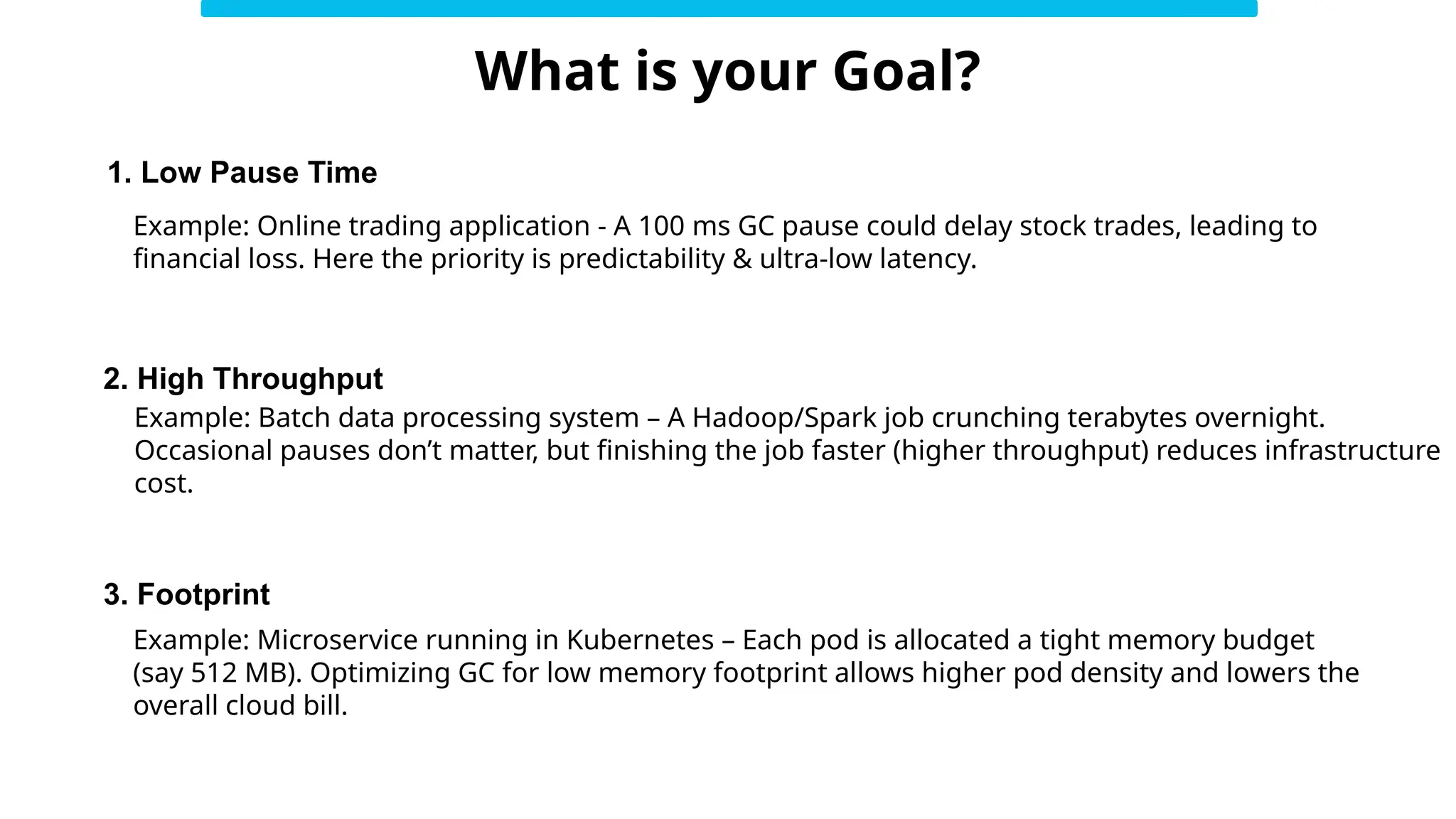 What is your Goal?
2. High Throughput
1. Low Pause Time
3. Footprint
Example: Online trading application - A 100 ms GC pause could delay stock trades, leading to
financial loss. Here the priority is predictability & ultra-low latency.
Example: Batch data processing system – A Hadoop/Spark job crunching terabytes overnight.
Occasional pauses don’t matter, but finishing the job faster (higher throughput) reduces infrastructure
cost.
Example: Microservice running in Kubernetes – Each pod is allocated a tight memory budget
(say 512 MB). Optimizing GC for low memory footprint allows higher pod density and lowers the
overall cloud bill.
 