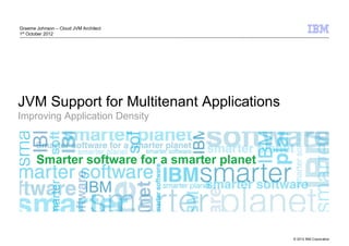 Graeme Johnson – Cloud JVM Architect
1st October 2012




JVM Support for Multitenant Applications
Improving Application Density




                                           © 2012 IBM Corporation
 
