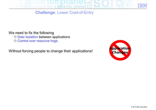 Challenge: Lower Cost-of-Entry



We need to fix the following
   L Data Isolation between applications
   L Control over resource hogs

                                                       Application
Without forcing people to change their applications!    Changes




                                                                     © 2012 IBM Corporation
 