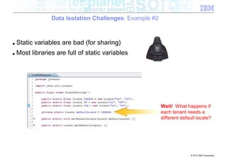 Data Isolation Challenges: Example #2



■   Static variables are bad (for sharing)
■   Most libraries are full of static variables




                                                         Wait! What happens if
                                                         each tenant needs a
                                                         different default locale?




                                                                       © 2012 IBM Corporation
 