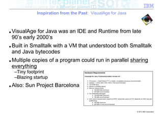 Inspiration from the Past: VisualAge for Java



■   VisualAge for Java was an IDE and Runtime from late
    90’s early 2000’s
■   Built in Smalltalk with a VM that understood both Smalltalk
    and Java bytecodes
■   Multiple copies of a program could run in parallel sharing
    everything
     –Tiny footprint
     –Blazing startup
■   Also: Sun Project Barcelona



                                                               © 2012 IBM Corporation
 
