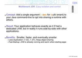 Multitenant JDK: Easy isolation and control


■   Concept: Add a single argument (–Xmt for multi-tenant) to
    your Java command-line to opt into sharing a runtime with
    others.

■   Result: Your application behaves exactly as it if had a
    dedicated JVM, but in reality it runs side-by-side with other
    applications.

■   Benefits: Smaller, faster, and eventually smarter
     –Less duplication: (1 GC, 1 JIT), Heap object sharing
     –Fast Startup: JVM is already running and warm when starting apps




                                                                         © 2012 IBM Corporation
 