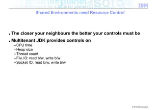 Shared Environments need Resource Control




■   The closer your neighbours the better your controls must be
■   Multitenant JDK provides controls on
     –CPU time
     –Heap size
     –Thread count
     –File IO: read b/w, write b/w
     –Socket IO: read b/w, write b/w




                                                              © 2012 IBM Corporation
 
