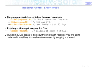 Resource Control Ergonomics


■   Simple command-line switches for new resources
     – -Xlimit:cpu=10-30 // 10% minimum CPU, 30% max
     – -Xlimit:cpu=30    // 30% max CPU
     – -Xlimit:netIO=20M // Max bandwidth of 20 Mbps
■   Existing options get mapped for free
     – -Xms8m –Xmx64m         // Initial 8M heap, 64M max
■   Plus some JMX beans to see how much of each resource you are using
     – i.e. understand how your code uses resources by wrapping in a tenant




                                                                              © 2012 IBM Corporation
 