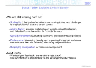 Status Today: Exploring Limits of Density


■   We are still working hard on:
     –Scaling Up: Liberty-sized workloads are running today, next challenge
      is to up application size and tenant counts
     –Adding Safety: stronger walls between tenants, robust finalization,
      and detection/corrective action for ‘zombie’ tenants
     –Quota Enforcement: Evaluating stalling vs. exception throwing options
     –Performance: Measuring density, and improving throughput and some
      new concerns like: idle behavior, idle->busy responsiveness
     –Simplifying configuration for resource management

■   Next Steps
     –We need your feedback: are we on the right track?
     –It is our intention to standardize via the Java Community Process


                                                                              © 2012 IBM Corporation
 
